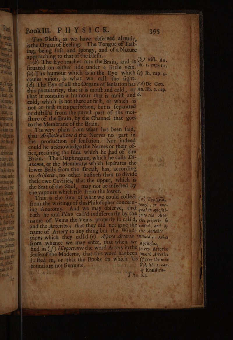 Make, MeWhat mgt bp. OW eee a5 WE hae oF tel nee, The hat jobs and move; My the hi, | heart, te ng catied Betton it, 0 orm ‘the ligt to foe tear of hors, Ariiotle has 5 ony that Shell which hess like to umes, athe eft 19 Opal: there 18 0n6 oh delcends ig, to the aylyett, tat the sternal for tat Ait s. that ifthe de cannot wot fee. wien neonditions yg Gagnnels 5 wih ate gu a th, aie aes tle doll. Lie Als Bookill. PHYSIC RK. : 395 isthe/Organ of Feeling. The Tongue of Taft- angyrbeing foft and fpongy, and of a Nature approaching to that of the Flefh. “©{b) The Eye reaches mto the Brain, and -is (6) Hilt. an. fituated on either fide under a little vein. Id, 1. capary, (c):The humour which isinthe Eye which (c) Ib, cap. 9. caufes'vifion, is what we call the fight. {d). The Eye of all the Organs of fenfation has (¢)De Gen, this peculiarity, that it is moift and cold, or An. lib. 2. cap. that it:contains a’ humour that is moift and 9. cold,:which is not there at firft, or which is not ati: firft in its perfection, butis feparated or diftill’d from the pureft part of the moi- fture-of the Brain, by the Channe) that goes to the Membrane of the Brain. Tis very plain from what has been faid, hat-Ariftotleallowd the Nerves no part in the production of fenfation. Nor indeed could he acknowledge the Nerves or their of- fice, retaining the Idea which he had of the Brain. . The Diaphragme, which he calls Ds- azoma, or the Membrane which fepdrates: the lower Belly from the Sreaft, has, according to Ariffotle , no other bufinefs than to divide rhefe two Cavities, shat the upper, which is che Seat of the Soul, may not be infected by che-vapours whichrife from the lower. This.is the fum of what we could colle&amp; from the writings of thisPhilofopher concern-,,,/, < Bid 5 OY. anE~ ing Anatomy. And we may obferve, that 5,2) in oppo/iti botly he and Plato ‘call’d indifferently by. the 4, 1, ee sie name of Veins the-Veins properly fo call d, ries properly and the Arteries; that they did mpt give the calted, and iy name of Artery to any thing but the Wind- the Ancients ; pipes which they calld.(e) -d/pera Arteria inimed. pha fiom. whence we may anfer, that When WE aporyetn, find in ( f ) Hippocrates the word Artery in OR fenfess the:Moderns, that this word hasbeen finvorh atrteries foifted’ in, or “that the Books in which “tis (f)sce the neks foundare nor Genuine, i +) Vol. lib. 1. cap. , PO Ye of Eraiiira- (e ) Tepe,