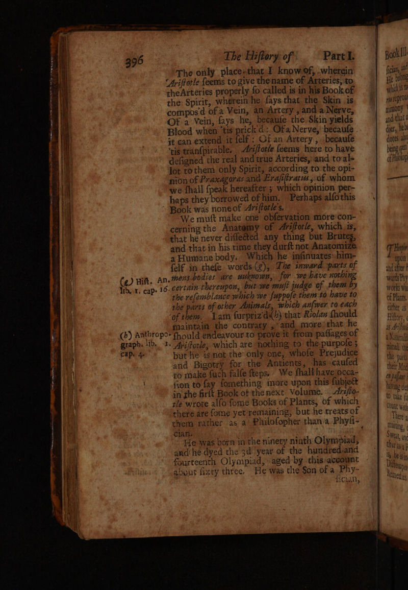 The Hiftory of Parcel: | pooklll: The only place-that I. know of, .wherein fica, ‘Avifotle feems to give thename of Arteries, to | Be bene theArteries properly fo called isin hisBookof | wphich is the: Spirit, wherein he faysthat the Skin is, %} miepio™ compos ¢@ of a Vein, an Artery,andaNerve, | «mooy' Of a Vein, fays he, becaufe the Skin yields | and that &amp; Blood when ‘tis'prick d:. Ofa Nerve, becaule . dues, hed it can extend it felf: Of an Artery , .becaufe dotes a cis tran(pirable. -Ariffotle feems here to have being defigned the real and true Arteries, and to al= | of Palolop lot tothem only Spirit, according to the opi- nion of Praxagoras and Erafiftratus, of whom — we fhall {peak hereafter ; which opinion per- haps they borrowed of him. Perhaps alfothis ' Book was noneot Arifforles. We mutt make one obfervation more’con- cerning the Anatomy of <Arifforle, which is, that he never diffeéted any thing but Brutes, and that in his rime they durft not Anatomize Pal 4 Humane body. Which he infinuateshim- i a {elf in thefe words (gz), Lhe inward parts of der} (eg) Hit. An. mens bodies are nuknown, for wehave (50/4 warkhy Vibvx, cap. 16. certain thereupon, but we mujt juage of them by | wae the refemblance which me fappofe them:to have to of Plant she parts of other Animals, which anfwer to each oi ‘of them. Lam furprizd4)} that Rrolan fhould Tien maintain the contrary ,° and, more:that he eer> (b) Adtbropo- fhould endeavour to prove it from paflages of i graph. lib. 1. 4; Forle; which are nothing to the.purpole ; eae Cape fe but he i¢not the only one, whofe Prejudice al and Bigotry for the Antients, has caufed ine ro make fuch falfe fteps. Wefhallhaveocca~- | pate Gon to fay fomething more upon this fubject rae in fhe firft Book ot the next Volume. Arifio- img ut tle wrote alfo fome Books of Plants, of which wh A there are fome yet remaining, but he treats of ve chem rather as a Philofopher thana Phyli- Clan, aaa lian Te was born in the ninety niath Olympiad, and he dyed the 3d year of the hundrediand fourteenth Olympiad, aged by this account about fixry three. He was the Son of a Phy- 4 f*% » Bath Lal, Sha Bo ta LAP ~ ae ‘ ey 2 eh ont) a EEE cere EE SRT ee ae PN mer ee = woh Saya . 3 - - ee a ae oe i] a¢ Aysltapl ao Bi! Ai¢ aS ee a a < ha <_ a Pye wert ES fe— «Ss =