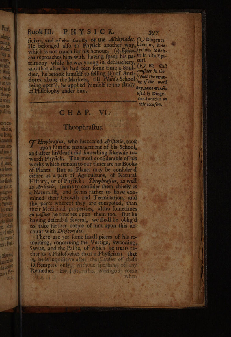 Pani} Wherein CLES ty Book of Akin js Neve, in yal ) decal sbecante e £0 have id toy). the opi- { whom NUON fet Ds alforhs more con Which, nt Bros, Anatomiae tes bien od ts of (ve nO of shea 4 4 have 10 fy 10 ole {uould ye that fe palages of sr Pycjutie has caulel Phaveiocce- his Tutet ny, Ate ba s, of nicl he treats Oye bun 4red ni ts ao fy By ryt] va) on 0 Book PHYSIC K. fician; and of the fausily or the. Aelepiades, (i) Diogenes He belonged alfo to Phyfick another way,Lzercius, ate. which is not much for his honour. |. (),Epicw,,fychius Milefi. trimony while hewas young in. debauchery, @N. i and that after he had been fome time a, Soul- ( F e fhal! dier, hebetook himfelf to felling (&amp;) of Anci-. Pnider i the dotes about the Markets, till ?Jaro's School sag te pn being open’d, he applied fimfelf tothe ftudy Phi j O2zeULaXO woAe; of Philolophy under him. 4 fed  . ids mes Laertius on this occafion. Theophraftus, T Heophraftus, who fueceeded Jrifforle, took upon himthe management of his School, and after his’death did fomething lkewife to- wards Phyfick. The moft confiderable of his works which remain to our times are his Books of Plants. But as Plants may be. confider'd either as a part of Agviculture, of Natural Hittory, or of Phyfick; Theophrajius, as well as Arifforle, feems to confider them chiefly as a Naturalift, and feems rather to Have exa« mined: their Growth and Termination, and the ‘parts whereof they are compofed, than their Medicinal properties, aitho fometimes en pafjant he touches upon them too, But he having defcrib'd feveral, we fhall be oblig’d to take farther notice of him upon this ac- count with Dio/corides. There’ are yet fore {mall pieces of his re- ve