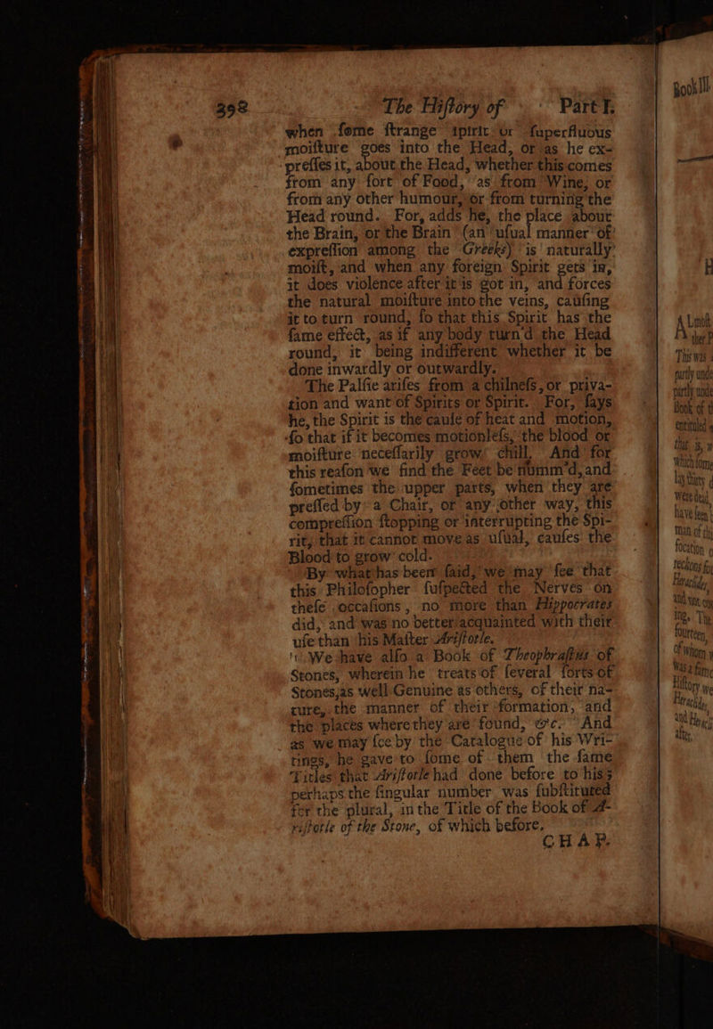 — NA Tnersaeerentttemr weet te me The Hiftory of. Part. when fome ftrange ipiric: or fuperfluous moifture goes into the Head, or as he ex- from any fort of Food, ‘as from ‘Wine; or from any other humour, or from turning the Head round. For, adds he, the place about the Brain, or the Brain’ (an ‘ufual manner ‘of: expreffion among the Greeks) ‘is’ naturally’ moit, and when any foreign Spirit gets in, it does violence after it is got in, and forces the natural moifture intothe veins, caufing it toturn round, fo that this Spirit has the fame effeét, as if any body turnd the Head round, it being indifferent whether it be done inwardly or outwardly. The Palfie arifes from a chilnefs, or priva- tion and want of Spirits or Spirit. For, fays he, the Spirit is the caule of heat and motion, moifture neceflarily grow, chill, And for this reafon we find the Feet be numm*d, and fometimes the upper parts, when they are prefled by» a Chair, or any jother way, this compreffion {topping or interrupting the Spi- rit, that it cannot move as ufual, caufes the Blood to grow’ cold. eps: » (By: whatchas been faid,’ we may {ee that this Philofopher fufpected the Nerves on thefé .occafions , no more than Hippocrates did, and was no better acquainted with their ufethan his Matter 2fri/forle. '. We-have alfo a Book of Theophrafius: of Stones, wherein he treats of feveral forts of Stonesjas Well Genuine as others, of their na- cure, the manner of their formation, and the places wherethey are found, wc. “And as we may {ce by the Catalogue of his Wri- tings, he gave to fome of them the fate Titles that Ariforlehad done before to hiss perhaps the fingular number was fubftiruted fer the plural, inthe Title of the Book of @- riftotle of the Stone, of which before. CHAP, This was 4 partly unde Book of ¢! entituled 4 that i, Which ome Lay tity weie deat have fen Man of thy focation ; letachder and Wt . Mee The Olirteen of ‘whom y Was a fam, Hittory e UtAchsdo, aN Hyg atte,