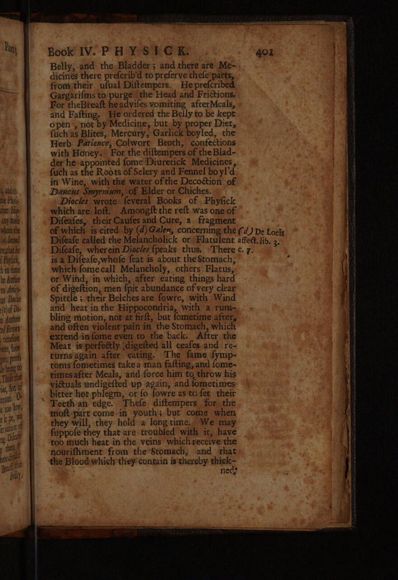 sand the Phyl fer ip any ode whom the (4) Second reethat he {Paiyhic, be Author to Antico. iat Diels (th of Dt n Authors | rors -genalion aes, {HOW eryation 9 3 Dileat » the y 4] { - p ed ee ee ee ee Book IV. PHY SIC K. Belly, and the Bladder; and there are Me- dicines there prefcrib'd to preferve thefe’parts, fromtheir ufual Diftempers. Heprefcribed Gargarifms to purge the Head and Frictions. For theBreaft headvifes vomiting afterMeals, and Fafting. He ordered the Belly to be kepr open , not by Medicine, but. by proper Diet, fuch as Blites, Mercury, Garlick boyled, the Herb. Patience, Colwort Broth, confections with Honey.’ For. the diftempers of the Blad- det hesappointed fome Diuretick Medicines, fuch as the Roots of Selery and Fennel bo yl'd in Wine, with the water ofthe Decoéction’ of Daucus Smyrvinm, of Elder or Chiches. Diocles wrote: feveral Books of Phyficle which are loft. Amongft the reft. was one of Difeafes, their Caufes and, Cure, a fragment is a Difeafe,whofe feat is about the Stomach, which fome call Melancholy, others Flatus, or Wihd,; in which, after eating things hard of digeftion, men {pit abundance of very clear Spittle ;. their Belches are fowre, with Wind and heat in the Hippocondria, with a rum- bling motion, not at firft, but fometime after, and often violent pain in the Stomach, which extend infome even to the back. After the Meat isperfeétly ;digefted all ceafes.and re- turns again after eating. The fame fymp- toms fometimes take a man fafting, and fome- timesafter Meals, and force him to throw his victuals wndigefted up again, and fometimes Teethan edge. Thefe diftempers for the moftpart: comein youth; but come when they will, they hold a longtime., We may fuppofe'they that are troubled with it, have too much heat in the veins which receive the nourifhment from the’Stomach; and that the Blood which they contain is thereby ae ned? ee me LT ALITA oe Pe
