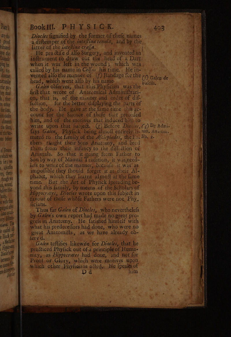 are ah. Diocles fignified by .the former. ofthefe names + Proof a diftemper of the inteffiza tenuia, and by the. touted latter of the zateftina craffa. Mn the He practife d alfo Surgery, and invented an’ Chatnels inftrument to.draw ouc the head of a Dart. Ng the when it was left in the wound; which was Uy, ty called by his mame in Ce//zs his time... He in- Anothet vented alfothe manner of (f) Bandage forthe -» ~ iaturally head, which went alfo by his name. Kaleii the par. Galen oblerves, that tiis Phyfician was'the hey find firft that wrote of. Anaromical Adminiftrati- s- that on, that is, of the manner and orcér of dif-’ 18 Othe {etion,. . for the-better difplaying the parts of the Guns the body, He. gave at the fame time. shis ac- ‘On caus count fer the Sitence of thofe tliet préccded climents him, and of the motives that induced him to the Gus write upon that jubdject, (¢) Before Dioces, (g) De Admi- of the Sto fays Galen, Phylick being almoit entirely li- nifi. Aaucou. as: lee muted to. the family of the A/clepiades, the f'2- lb. 2. thers aught their Sons Anatomy, and. bred A Fel tiem from their infancy to the diflction of wich We Amimals. So. that it going from Father to n {ee} We Son by way of Manual Tradition, it wasneed- lefs to write of the manner, béecaufe it. was as impoliible they fhould forget it asetheir Al- phabet, wich they learnt almoft at the fame , ableeles ers, thett on We reel time. But the Art of Phyfick {preading be- lore that yond this family, by means of the Scholars of id Hippocrates, Diocles wrote upon this fubject in nk favour of thole whdfe Fathers were not, Phy. 4 4 afte 41C14NS. De le Thus far Galen of Diocles, wha neverthele({s at by Galen's own report had made no great pro- pug gre{sin Anatomy. He. fatished himfelf with | i f ¢ ; ¥ li what his predecefiors had done, who were no é alt great Anatomilts, as we have already. ob- e Thiac Md farvic. mm he Caden teftibes likewile for Diocles, that he | Hi i : racticed Phyfick out of:a principle of Huma- Dink tt nity, as Hippocrates had done, and not for ben Proat,.or. Glory, which were «motives upon rp nace? which other .Phyfieians acted.He {peakts of Ww) ‘nel « ’ ge iene” Dd him Dyaetee