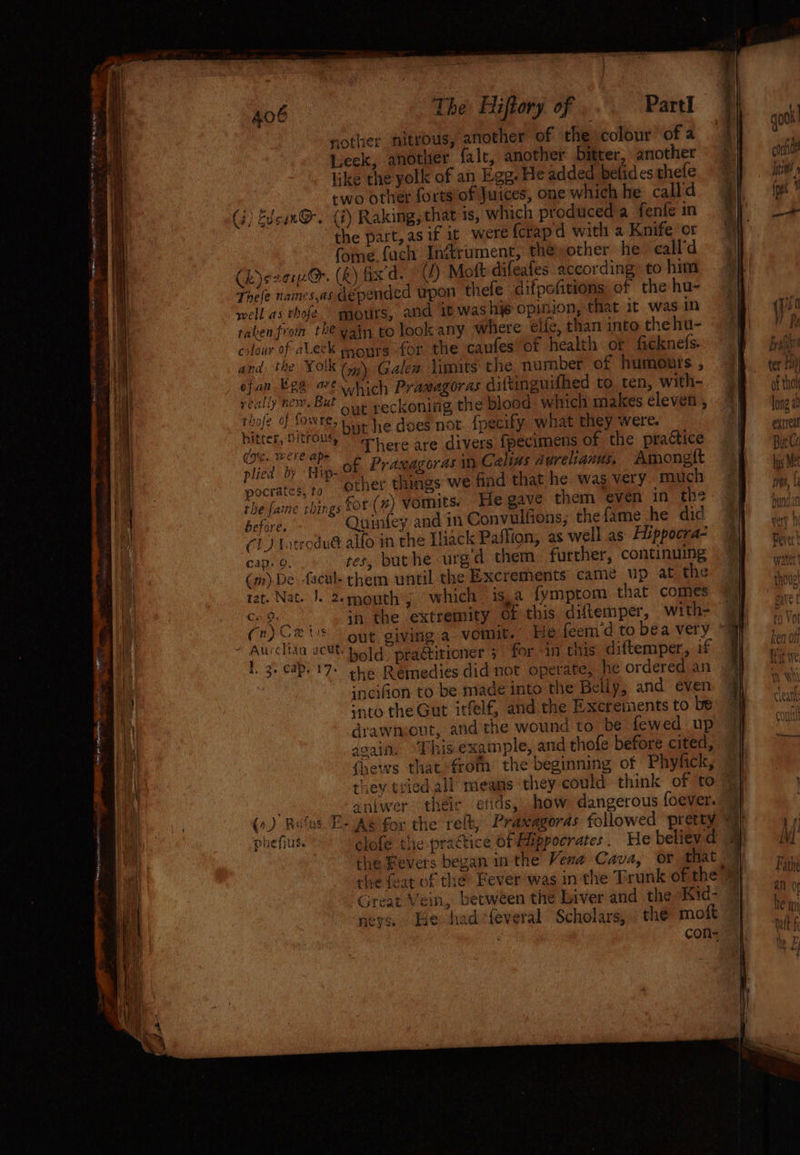 406 The Hiftory of ‘ Part] mother nitrous, another of the colour of a Leck, another. falc, another bitter, another like the yolk of an Egg. He added betides thefe two other fortsofiJuices, one which he calld (i) Edcun@. (7) Raking, that is, which produced a fenfe in the part, asif it were fcrapd with a Knife or fome fach Inétrument, the other he call'd (hy szerO. (R) fix d. (J) Moft difeafes according: to him Thele names,as depended upon thefe difpcfitions of the hu- well as thofe mours, and it was his opinion, that it was in taken from the yain to look any where eife, than into thehu- colour of aLeck pours for the caufes of health or ficknefs. and the Yolk (y\ Galew limits the number of humonts , ofan ERS 6 which Pramagoras diftinguifhed to ten, with- agp: ; #4 But out reckoning the blood which makes cleven , thofe fOwres bye he does not {pecify what they were. eee eae here are divers fpecimens of the practice (gc. were ap- olied by Hip- of Praxagorasm Celius Aurelianus. Amongt other things we find that he was very much pocratés, to sf, ; , the faine rbings for (2) Vomnits. He gave them even in th re before. Quinfey and in Convulfions; the fame he did CL) Lotrodué alfo in the Tliack Paffion, as well as Hippocra- cap: 9. tes, buthe urgd them further, continuing (m)De facul- them until the Excrements came up at the rat. Nat. |. 2emouth; which is,a fymptom that comes * Cae in the extremity of this diftemper, with- aha act: bold. praétitioner + for an this diftemper, if I 3. cap. 17- the Remedies did not operate, he ordered an -ncifion to be made into the Beliy, and even into the Gut itfelf, and the Excrements to be drawnvout, and the wound to be fewed up asain. ‘Thisexample, and thofe before cited, {news that from the beginning of Phyfick, they tried all means they could think of to aniwer their etids, how dangerous foever. ae a) Great Vein, between the Liver and the ‘Kid- neve. Jue hadfeveral Scholars, the moft qo0k! Ae conti Iti» (pe ci ——— TH > Frafii ter Hi) of thol long a0 extreal Bit Ce hs Met