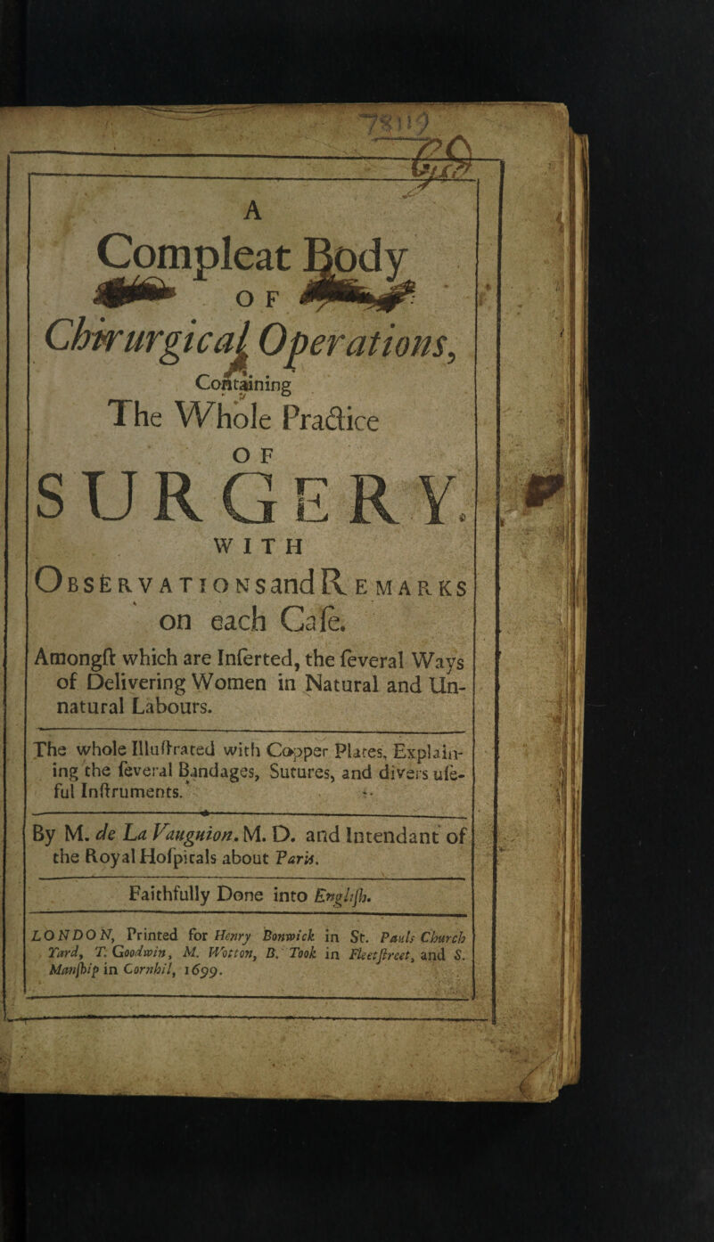 Compleat s ical Operations, Containing The Whole Pra&ice o F WITH OBSERVATIONSandR E MARKS on each Cafe. Amongft which are Inferted, the feveral Ways of Delivering Women in Natural and Un¬ natural Labours. The whole Illuftrated with Copper Plates, Explain¬ ing the feveral Bandages, Sutures, and divers u(e- ful Inftruments/ By M. de La Vauguion. M. D. and Intendant of the Royal Hofpicals about Paris, Faithfully Done into Enghjh. LONDON, Printed for Henry Bonm'ck in St. Pauls Church Tard, T. Goodwin, M. Wot ton, B. Took in Fleetf net, and S. Mtmjhip in Cornhil, 165)9. w*T'