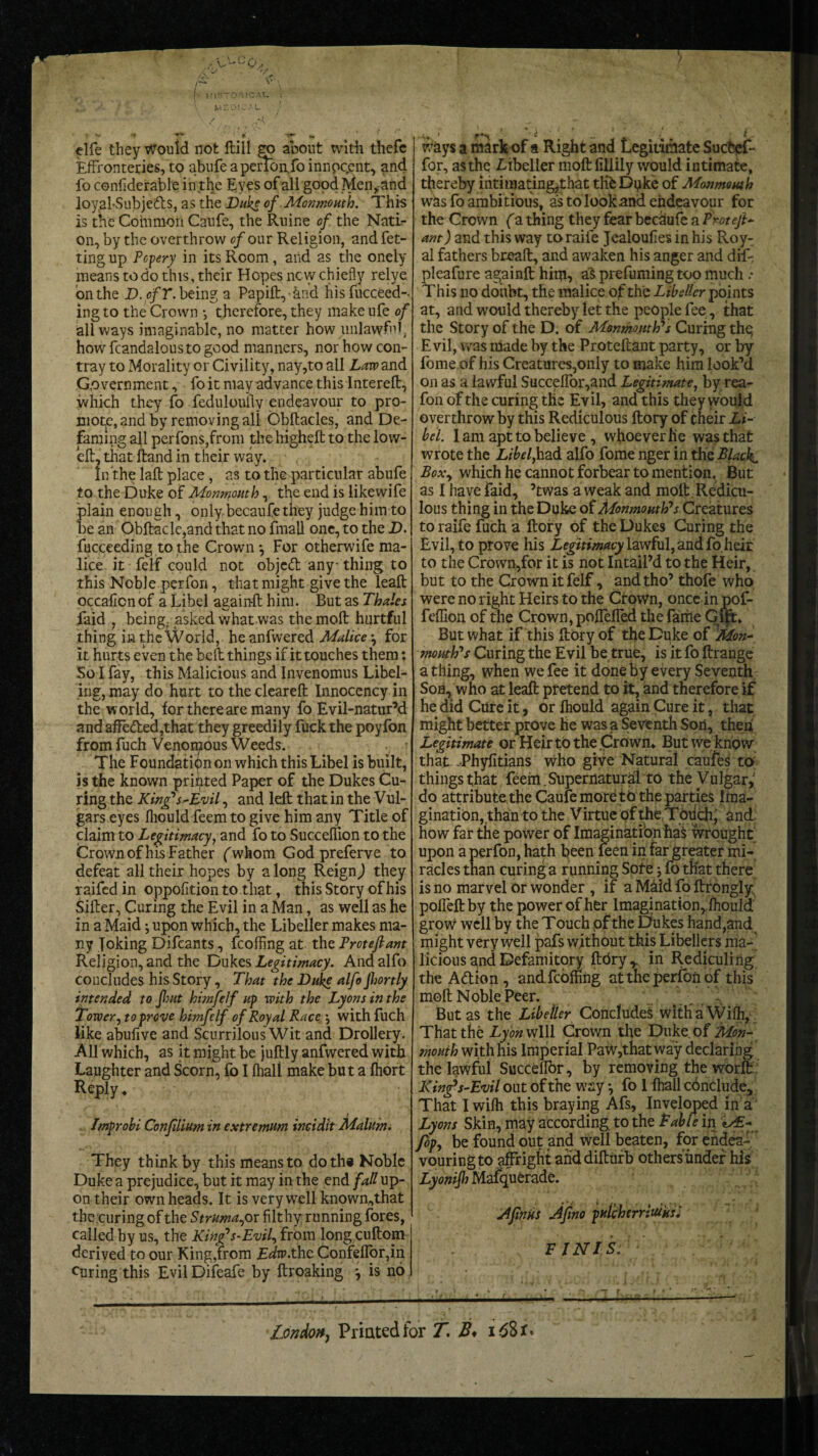 elfe they Would not ftill gv about with thefe Effronteries, to abufeapenbn.foinnpqent, and fo confiderable in the Eyes ofali good Men,and loy.al-Subjedls, as the Duke of Monmouth. This is the Common Caufe, the Ruine of the Nati¬ on, by the overthrow of our Religion, and fet- ting up Popery in its Room, and as the onely means to do this, their Hopes new chiefly relye on the D.cfT. being a Papift, and his fucceed-. ing to the Crown *, therefore, they make ufe of all ways imaginable, no matter how unlawful, howfcandaloustogood manners, nor how con- tray to Morality or Civility, nay,to all Law and Government, fo it may advance this Intereft, which they fo feduloufly endeavour to pro¬ mote, and by removing all Obftacles, and De¬ faming all perfons,from the highlit to the low- eft, that ftand in their way. In the laft place, as to the particular abufe to the Duke of Monmouth,. the end is likewife lain enough, only becaufe they judge him to e an Obftacle,and that no fmall one, to the D. fucceeding to the Crown*, For otherwife ma¬ lice it felf could not object any-thing to this Noble perfon, that might give the leaft occaficnof a Libel again-ft him. But as Thales faid , being, asked what was the moll hurtful thing in the World, he anfwered Malice *, for it hurts even the belt things if it touches them: So I fay, this Malicious and Invenomus Libel¬ ing, may do hurt to the cleareft Innocency in the world, for there are many fo Evil-natur’d and affeded,that they greedily fuck the poyfbn from fuch Venomous Weeds. The Foundation on which this Libel is built, is the known printed Paper of the Dukes Cu¬ ring the King’s-Evil, and left that in the Vul- gars eyes Ihould feem to give him any Title of claim to Legitimacy, and fo to Succeflion to the Crown of his Father fwhom Godpreferve to defeat all their hopes by along Reign) they raifed in oppofition to that, this Story of his Sifter, Curing the Evil in a Man, as well as he in a Maid *, upon which, the Libeller makes ma¬ ny Toking Difcants, fcofffng at the Proteftant Religion, and the Dukes Legitimacy. And alfo concludes his Story, That the Duke alfo Jhortly intended to Jhut himfelf up with the Lyons in the Tower, to prove himfelf of Royal Race *, with fuch like abufive and Scurrilous Wit and Drollery. All which, as it might be juftly anfwered with Laughter and Scorn, fo I (hall make but a Ihort Reply ♦ Improbi Confdium in extremum incidit Malum. They think by this means to doth* Noble Duke a prejudice, but it may in the end fall up¬ on their own heads. It is very well known,that the curing of the Struma^ or filthy running fores, called by us, the King's-Evil, from long cuftom derived to our King,from Edw.thz Confeffor,in curing this Evil Difeafe by ftroaking j is no for, as the Libeller moft fillily would intimate, thereby intimating,that the Dgke of Monmouth was fo ambi tious, as to look and endeavour for the Crown (a thing they fear becaufe a P rot eft- ant ) and this way to raife Jealoufies in his Roy¬ al fathers bread:, and awaken his anger and dif- pleafure againft him, a'S prefuming too much * This no doiibt, the malice of the Libeller points at, and would thereby let the people fee, that the Story of the D. of Monmouth's Curing the, E vil, was made by the Proteftant party, or by fome of his Creatures,only to make him look’d on as a lawful Succeflor,and Legitimate, by rea- fon of the curing the Evil, and this they would overthrow by this Rediculous ftory of cheir Li¬ bel. 1 am apt to believe , whoever fie was that wrote the Libel,hz& alfo fome nger in the Black. Boxy which he cannot forbear to mention, But as I have faid, ’twas a weak and moft Redicu¬ lous thing in the Duke of Monmouth's Creatures to raife fuch a ftory of the Dukes Curing the Evil, to prove his Legitimacy lawful, and fo heir to the Crown,for it is not Intail’d to the Heir, but to the Crown it felf, and tho’ thofe who were no right Heirs to the Crown, once in pof- feffion of the Crown, polfelTed the fame Gut* But what if this ftory of the Duke of 'Mon- mouth's Curing the Evil be true, is it fo ftrange a thing, when we fee it done by every Seventh Sou, who at leaft pretend to it, and therefore if he did Cure it, or Ihould again Cure it, that might better prove he was a Seventh Son, theii Legitimate or Heir to the Crown* But we know that JPhyfitians who give Natural caufes to things that feem.Supernatural to the Vulgar,' do attribute the Caufe more to the parties Ima¬ gination,than to the Virtue of the Totich’ and how far the power of Imagination has wrought upon a perfon, hath been leen in far greater mi¬ racles than curing a running Sole j fo that there is no marvel or wonder , if a Maid fo ftrongly: pofleftby the power of her Imagination, Ihould grow well by the Touch of the Dukes hand,and might very well pafs without this Libellers ma¬ licious and Defamitory ftbry,, in Rediculing the A&ion, andfcbffing at the perfon of this moft Noble Peer. . . But as the Libeller Concludes withaWifh, That the Lyon will Crown the Duke, of Mon¬ mouth with his Imperial Paw,that way declaring the lawful Succeffor, by removing the worit King's-Evil out of the way *, fo 1 fhall cbnclude. That I wilh this braying Afs, Inveloped in a Lyons Skin, may according, to the Table in fopy be found out and well beaten, for endea-' vouring to affright and difturb others under his Lyonijh Mafquerade. Afinus Aftno pulcherrluiusi FINIS. ■' : ' ' ' London^ Printed for T. B* i68x«