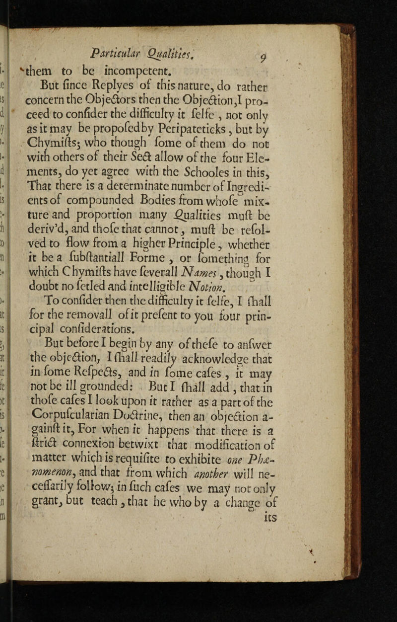 '‘them to be incompetent. Butfince Replyes of this nature, do rather concern the Obje&ors then the Objedion,I pro¬ ceed to confider the difficulty it felfe , not only as it may be propofedby Peripateticks, but by Ohvmifts; who though fome of them do not with others of their Se& allow of the four Ele¬ ments, do yet agree with the Schooles in this. That there is a determinate number of Ingredi¬ ents of compounded Bodies from whofe mix¬ ture and proportion many Qualities muft be deriv’d, and thofe that cannot, muft be refol- ved to flow from a higher Principle, whether it be a fubftantiall Forme , or fomething for which Chymifts have feverall Names, though I doubt no fetled and intelligible Notion. To confider then the difficulty it felfe, I fhall for the removall of it prefent to you four prin¬ cipal considerations. But before I begin by any of thefe to anfwer the obje&ion, I fhali readily acknowledge that in fome Refpeds, and in fome cafes, it may not be ill grounded: But I fhall add , that in thofe cafes I look upon it rather as a part of the Corpufcularian Dodrine, then an objedion a- gainft it. For when it happens that there is a Arid connexion betwixt that modification of matter which is requifite to exhibite one Phe¬ nomenon, and that from which another will ne- ceflfarily follow^ in fuch cafes we may not only grant, but teach , that he who by a change of