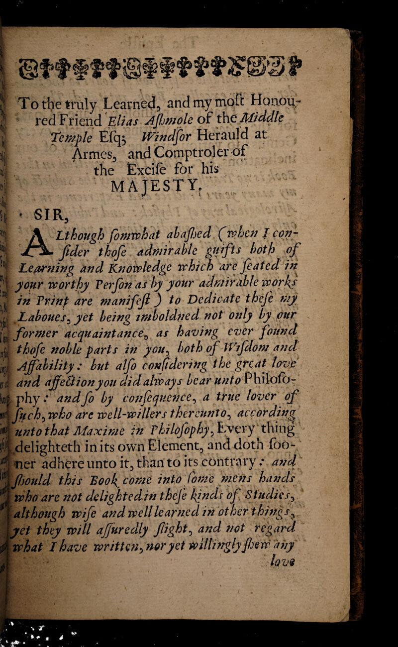 To the truly Learned, andmymoft Honou¬ red Friend Elias JiJIwtole of the Middle Temple E(q, iVindfor Herauld at Armes, and Comptroler of the Excife for his MAJESTY, */ . \ \ ■ '■ ■> ‘ » - SIR, A Lthough fomwhat aba fed (when I con¬ sider thpfe admirable gnifts both of Learning and Knowledge which are feated in your worthy Verfon as by your admirable works in Prinp are manifejl) to Dedicate thefe my Laboues^ yet being tmboldned not only by our former acquaintance, as having ever found thofe noble parts in you, both of tVijdom and Affability: but alfo considering the great love and ajfe&ionyou did always bear unto Philofo- phy.* andfo by conjequcn.ee, a true lover of fuch0 who are well-wiliers thereunto, according unto that Maxime in Philojophy, Every thing Ldelighteth in its own Element, and doth (bo¬ ner adhere unto it, than to its contrary ,* fwuld this Boo4 come into Come mens hands who are not deligktedin theje kinds of Studies, although wife and well learned in other things, yet they will affuredly fight, and not regard what I have written^ noryet willinglyfew any ■lavs