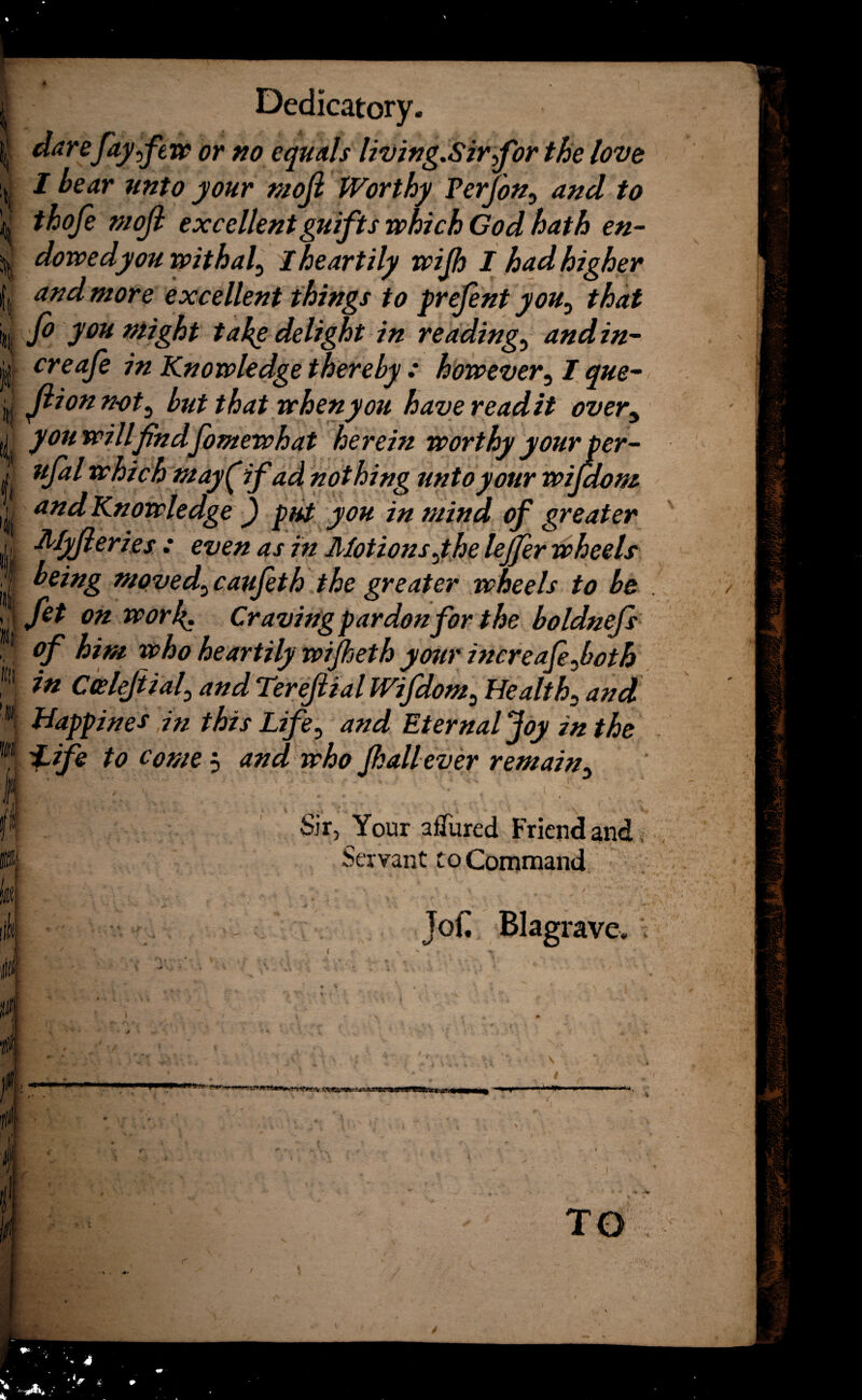 I lit Ml I itlt Dedicatory. darefay few or no equals living.Sirfor the love I bear unto your mofi Worthy Ferjon, and to thofe mofi excellentguifts which God hath en¬ dowed you withal, I heartily wijh I had higher and more excellent things to prefint youy that fo you might take delight in readings and in- creafe in Knowledge thereby : however, / que- fiionnot5 but that when you havereadit overy you will findfomewhat herein worthy your per- ufal which may( if ad nothing unto your wifdom and Knowledge ) put you in mind of greater Myfieries : even as in Motions Jhe lejfer wheels being moved3 caufeth the greater wheels to be fet on work• Craving pardon for the boldnefs of him who heartily wijheth your increafefoth in Coelefiial\ and Terefiial Wifdom, Healthy and Bappines in this Life0 and Eternal Joy in the i-ife to come j and who Jhallever remain5 Sir, Your afTured Friend and Servant to Command JoC Blagrave ¥