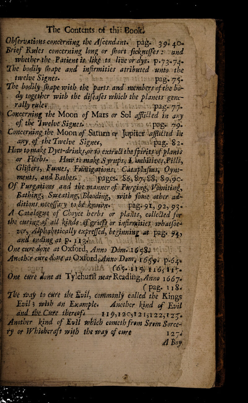 The Contents of this Book# Observations concerning the Afcendant. pag. 3 gi Brief Rules concerning long or port fickneffes: and whether the Patient is likg to live or .dye, p.7^74- fhc bodily fhape and infrmities atributed unto the . twelve Signes. ; sw, ■ pag. 75. ’the bodily Jhape with the parts and members of the bo¬ dy together with the difeafes which the planets gene¬ rally rule* . >./pag. .7.7* Concerning the Moon of Mars or Sol ajfi'dted in ary of the twelve Signes* •'\J. 0: epagv j f,. Concerning the Moon of Saturn or Jupiter dffitt'ed m atiytoj the ‘twelve Signer, . .^vpag. 82. Hotv to make Vyet-drinkj^orp extratt the fpirits of plants or Herbs. How to tnakgSyrups, Limhiiives,Pill/, Glifiers-, Fumesy EdMigations^ Cataplajins^ Oynt- mentSy and Bathes:. pages^ 8-9,90. Of Pnegations and the manner of Purgings Vomiting, Rathingi Sweatings Blooding-, with fame other ad¬ ditions. neceffary to U kito&p 7 ■ pag. 91, 92, 93. • A Catalogue of Choyce herbs or plants, collected for the curing-,oJ ail k^iids Afgriefs or infirmities whatfoe^ ver,. Alphabetically exprejfed, beginning at pag* and ending #t p. ipyh . One cure idpfie at Oxford, Anno Horn. .16 <$$0 ' r • Another cure -dofff at Oxford jAnno p'.6a* One ttire done at T'ylehufrt matReading,/??^ \66jl , , , ., C pag* 118» Iffoe Waf to tttfe the Evil, commonly called the Kings Evil 5 with dn Example* Another kjnd <f Evil' and the. Otie thereof* — 119,12 0,1215 r 2 2, r 27. Another kind of Evil which cometh from Srtm Sorce- ty or Whhkcrdft with the way of emi