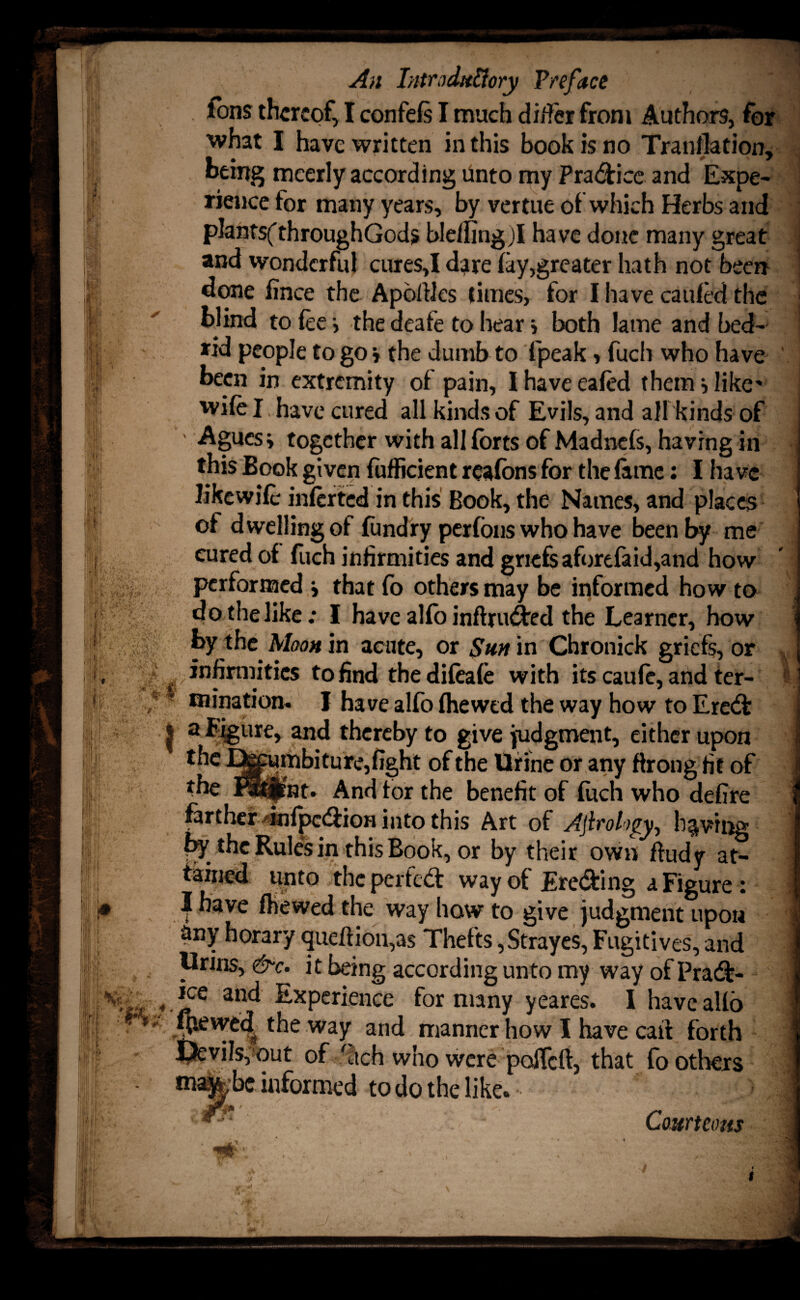 ytrf rh An Introdu&ory Preface ions thereof, I confefs I much differ from Authors, for what I have written in this book is no Tranllation, being meerly according Unto my Practice and Expe¬ rience for many years, by vertue of which Herbs and plantsfthroughGods ble/fingjl have done many great and wonderful cures,I dare (ay,greater hath not been done fince the Apbftles times, for I have caufed the blind to fee i the deafe to hear * both lame and bed¬ rid people to go j the dumb to (peak, fuch who have been in extremity of pain, I have eafed them i like- wife I have cured all kinds of Evils, and all kinds of ' Agues i together with all forts of Madne(s, having in this Book given (ufficient reafons for the feme: I ha vc likewife inferted in this Book, the Names, and places of dwelling of fundry perfons who have been by me cured of fuch infirmities and griefs aforefaid,and how performed j that fo others may be informed how to do the like; I have alfo inftruded the Learner, how by the Moon in acute, or Sun in Chronick griefs, or ■ infirmities to find thedifeafe with its caufe, and ter¬ mination. I have alfo (hewed the way how to Ered } a figure, and thereby to give judgment, either upon the ^^umbitu re, fight of the Urine or any throng fit of the mjrnt. And tor the benefit of fuch who defire infpedion into this Art of Aftrology, having by the Rules in this Book, or by their own ftudy at¬ tained unto the perted: way of Ereding a Figure: I have (hewed the way haw to give judgment upon any horary queftioigas Thefts, Strayes, Fugitives, and Urins, &c. it being according unto my way of Prad- jee and Experience for many yeares. I haveaUo ({tewed the way and manner how I have cait forth Devils, out of fetch who were pofleft, that fo others matobe informed to do the like. r Ll'^l ‘ Courteous ,