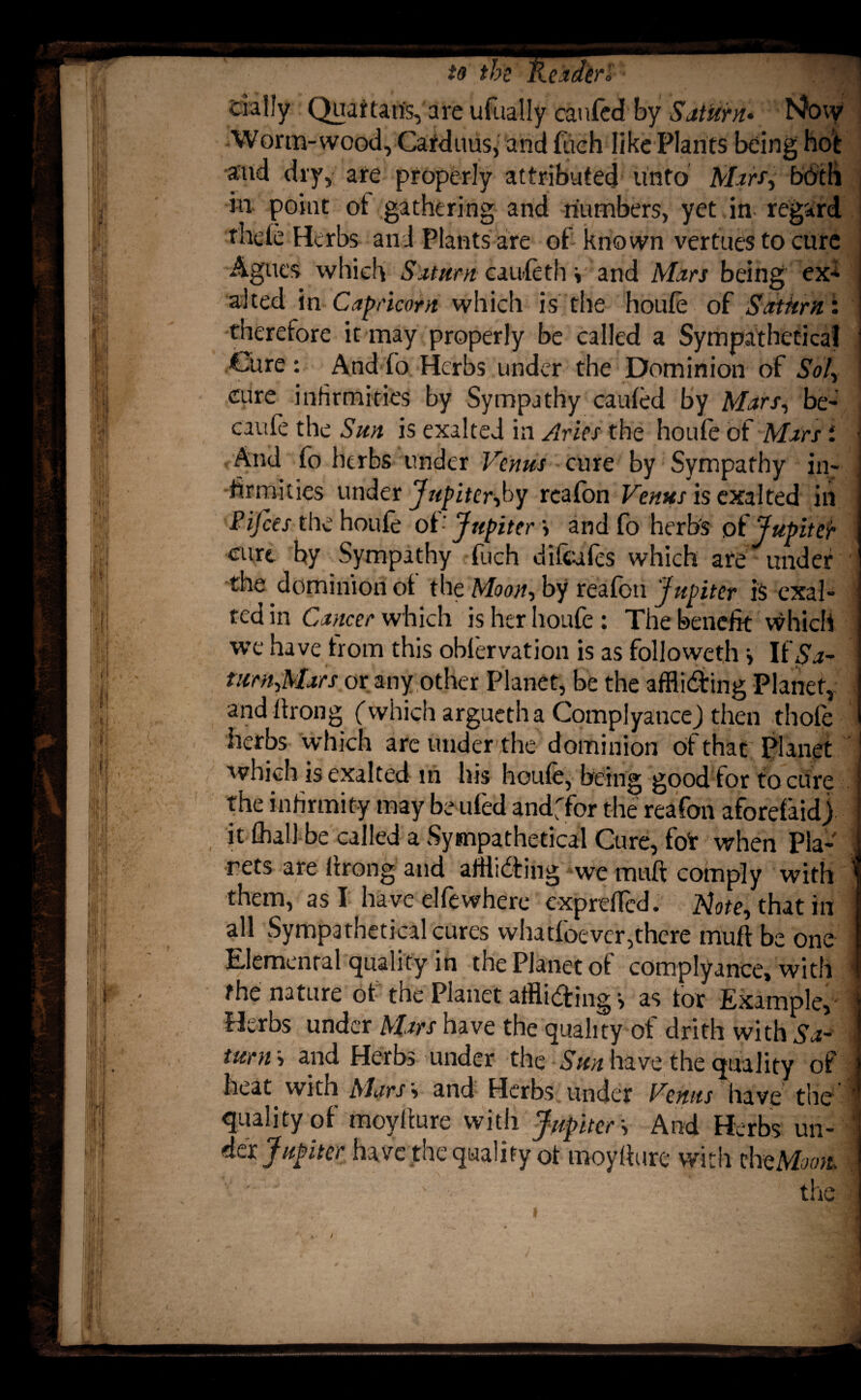 dally Quaftaris, are ufaally caufcdf by Saturn• hfow Worm-wood, Carduus, and fueh like Plants being hot and dry, are properly attributed unto Mart, b'6'th in point ot gathering and numbers, yet in regard thele Herbs and Plants are of- known vertues to cure Agues which Saturn caufeth \ and Mars being ex* alted in Capricorn which is the houfe of Saturn: therefore it may properly be called a Sympathetica! 1 Cure : And fo Herbs under the Dominion of Sol, I cure infirmities by Sympathy caufed by Mars, be- caufe the Sun is exalted in Aries the houfe of Mars i And fo herbs under Venus cure by Sympathy in¬ firmities under Jupiter,by reafon Venus is exalted in Pifces the houfe of-' Jupiter » and fo herb's of Jupiter curt by Sympathy fuch difeufes which are under the dominion ot the Moon, by reafon Jupiter is exal- | ted in Cancer which is her houfe : The benefit which we have from this oblervation is as followeth •> If$a- ] turn,Mars or any other Planet, be the affliding Planet,: and ftrong (which arguetha ComplyanceJ then thofe herbs which are under,the dominion of that Planet j which is exalted in his houfe, being good for to cure I the infirmity may be ufed andffor the reafon aforefaid) I it fhall be called a Sympathetica! Cure, fot when Pla- I rets are firong and affliding we muft comply with 1 them, as I have elfewhere exprefled. Mote, that in I all Sympathetical cures whatfoever,there muft be one ] Elemental quality in the Planet of comply ance, with 1 fhe nature of the Planet affliding > as for Example, j Herbs under Mars have the quality of drith with Sa- j tuny, and Herbs under the Sun have the quality of j heat vvith Mars', and Herbs under Venus have the | quality of moyfture with Jupiter \ And Herbs un-T da Jupiter have the quality of moyfture with thtMoott s - the I ■I