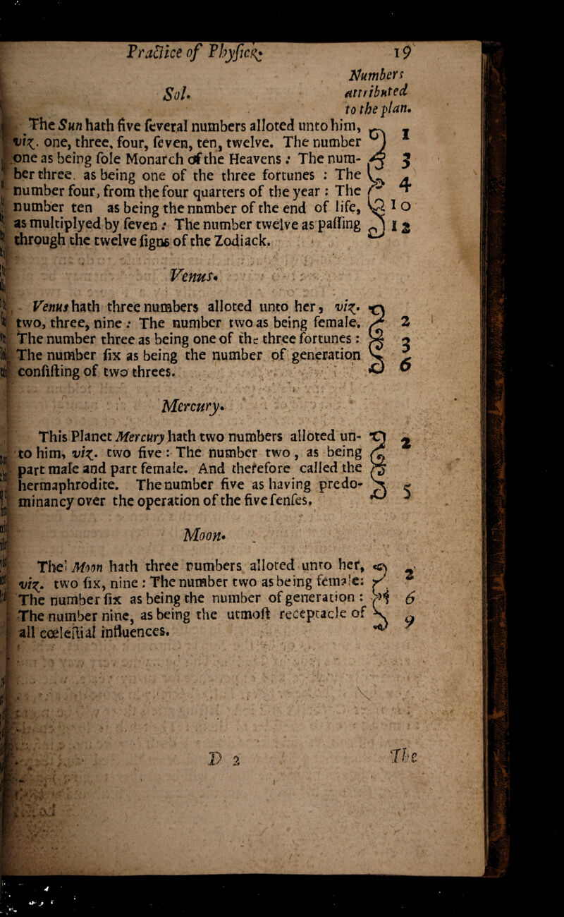 Numbers attributed to the fan. \ if 111 i l The Sun hath five feveral numbers alloted unto him, viz. one, three, four, feven, ten, twelve. The number one as being foie Monarch ctf the Heavens; The num¬ ber three. as being one of the three fortunes : The number four, from the four quarters of the year: The number ten as being the number of the end of life, as multiplyed by feven .* The number twelve as palling 12 through the twelve figns of the Zodiack. Venus* i ^ : -: Venus hath three numbers alloted unto her 9 viz- two, three, nine •• The number two as being female. The number three as being one of the three fortunes: The number fix as being the number of generation confifting of two threes. , ^ : v . -■ - -r .. . V: , , ' ' ;i *; ■' Mercury. This Planet Mercury hath two numbers alloted un¬ to him, vi%.. two five: The number two, as being part male and part female. And therefore called the hermaphrodite. Thenumber five as having predo¬ minancy over the operation of the five fenfes. Moon* ■ -j ■ _• -.. Tlrei Moon hath three numbers alloted unro her, viz• two fix, nine : The number two as being female: r' The number fix as being the number of generation : H The number nine, as being the utmoft receptacle of W all cceleftial influences. 6 - I