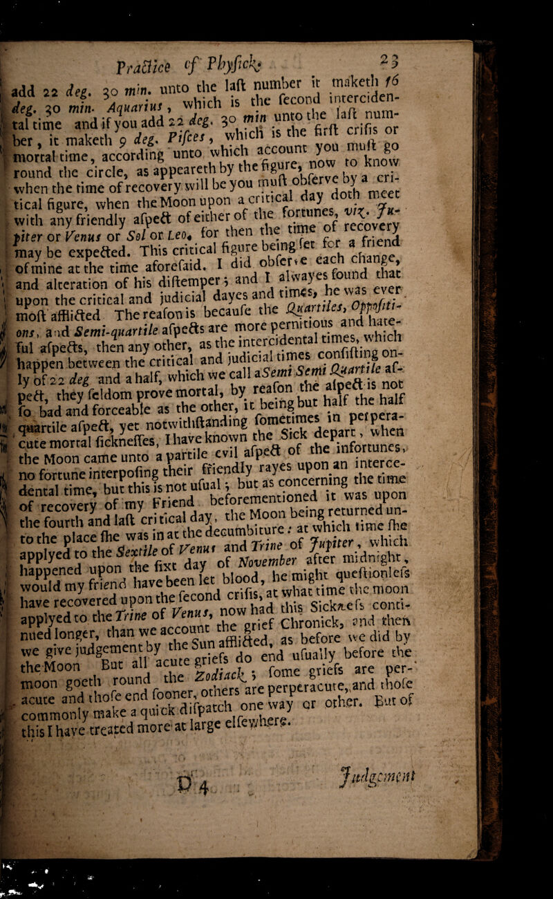 add 22 dee zo mm. unto the laft number it maketh 16 aaa 22 ci eg. 30 m n. u fecond interciden. deg. so mw. vdiich «> num. taintne and if you,add 22^. 3° ^ firft crifts or ber. it maketh 9 rtjces, win^n mortal time, according unto which acc u y j^now round tiie circle, asappearethbythefigu » cfj_ when the time of recovery will be you muft . , I t tical figure, when the Moon upon a crit!C ^ - n with any friendly afpert of either of the ’ recovery fiter or Venus or Sel or Leo,, for then the i . fr:end. may be experted. This critical figure being c{iange of mine at the rime^ afJ^* erT. ^dfaHvayes found that and alteration of his diftemper, ana i a , ep upon the critical and judicial dayes and 1 > opnfiti- moft afflifted Thereafonis becaufe ons, and Semi-quartile afycdis are ™ore ? , 1 t times which Tul afperts, then any other as *5 cSina on- happen between the critical and judicial Ouartile af- ly of 22 deg and a half, which we call aSem* SjntoJ&rtM* pert, they fcldom prove mortal, by reafon t P , fo bad and forceable as the other, it being but hf ™ quartile afpeft, yet notwithftanding Henarc when ' cute mortal fickneffes, I have known the: Sick depart:,whn the Moon came unto apartile evil afpert ot tne lmortunes, tne Moon came tin v ff. ,, es Un0n an interce- applyed 'o the * «'Jn, , blood, lie might queftionlcft would my friend naveD at what time the moon have recoveredthis Sickle ft conti- applyed to the Trine of Knits, n chronlck, and then nued longer, than we account tne g we did by T r ’Ltlc grk“ lnfiSly W™ >*. the Moon But all ac g fome icfe are per- moon goeth t°un^ ^ h's^are perperacute„and thofe acute and thofe end fooner, V' ? Eut of commonly make a quick d fpaali one wj o this I have treated more at large eltewhfire. « i Judgement