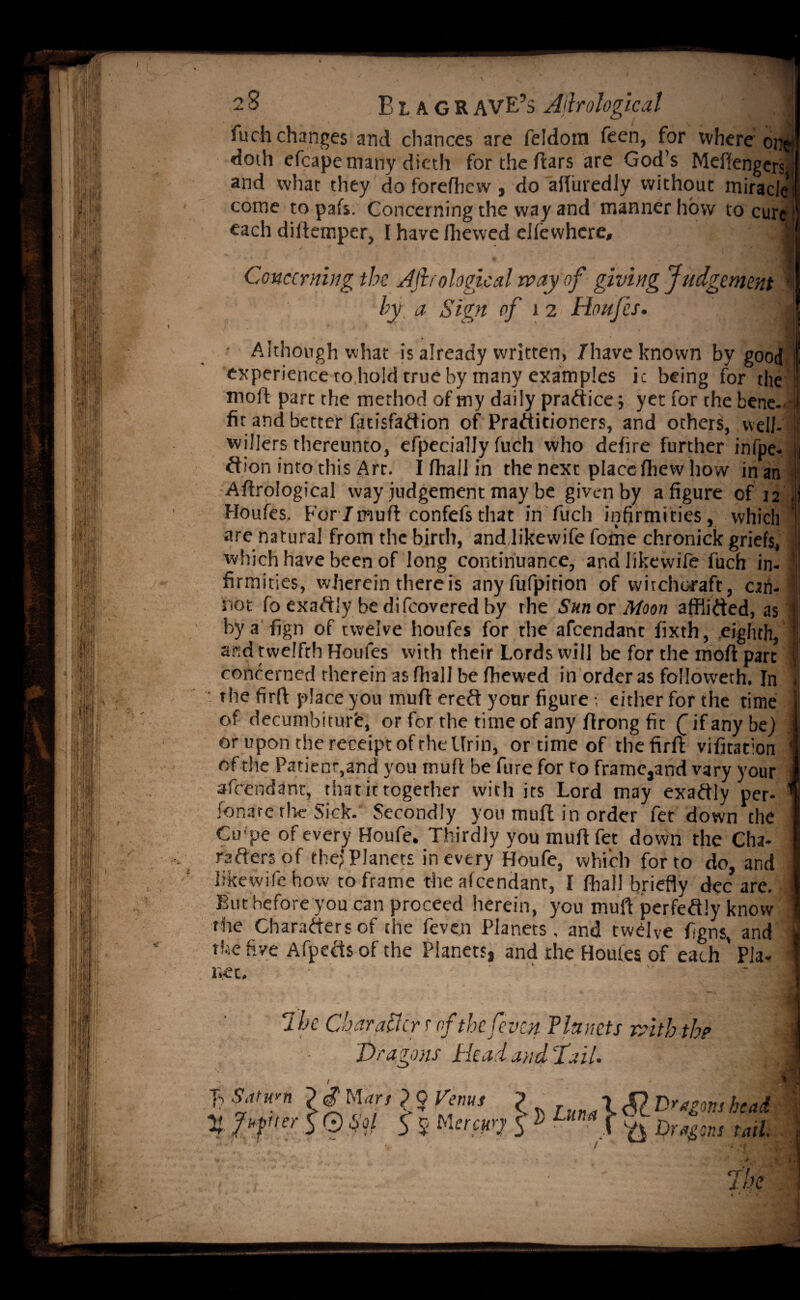 fuch changes and chances are feldom feen, for where on; doth efcapemany dicth for the ftars are God’s Meftengers and what they do forefhcvv, do afluredly without miracle come to pafs. Concerning the way and manner how to cure each diltemper, I have fhewed eifewhere, 1 Concerning the AJlrological way of giving Judgement ' by a Sign of 1 2 Houfes. 1 • Although what is already written, /have known by good experience to hold true by many examples ic being for the moft part the method of my daily practice; yet for the bene- 1 fit and better fatisfaftion of Practitioners, and others, well- f willers thereunto, efpecially fuch who defire further infpe- b /lion into this Art. I fhall in the next place fhew how inan ; Aftrological way judgement may be given by a figure of 12 J Houfes. For/muft confefsthat in fuch infirmities, which j are natural from the birth, and likewife fame chronick griefs, | which have been of long continuance, and likewife fuch in- I firmities, wherein there is anyfufpition of witchcraft, can- not fb exaftly be di/covered by the Sun or Moon afflifted, as '1 by a fign of twelve houfes for the afcendanc fixth, eighth, and twelfth Houfes with their Lords will be for the moft part concerned therein as fhall be fhewed in orderas followeth. In . • the firft place you muft ereft your figure ; either for the time 1 of decumbiturfi, or for the time of any ftrong fit Q if any be) 1 or upon the receipt of the Ifrin, or time of the firft vifitation 1 of die Patient,and you muft befure for to frame3and vary your | afcendanc, that it together with its Lord may exaftly per- 1 fonare rlic Sick. Secondly you muft in order fet down the I Cu'pe of every Houfe. Thirdly you muft fet down the Cha- I rafters of the;'Planets in every Houfe, which for to do, and likewife how to frame the afeendant, I fhall briefly dec are. j But before you can proceed herein, you muft perfeftly know ' the Charafters of the feven Planets . and twelve figns, and | the five Afpefts of the Planets, and the Houles of each' Pla- 1 net. 7hc Char after r of the feven Planets with the i Dragons Plead and Tail. 1 c5Z head