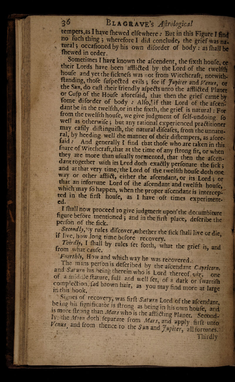 3^ B l a grave’s A(lro logical ||H tempers,as I have fhewed elfewhere .* But in this Figure I find / ho fuch tning ; wherefore I did conclude, the grief was Ha¬ 's lura ’ occafioned by his own diforder of body : as fhall be fhewed in order. ' - Sometimes I have known the afcendent, the fixth houfe, or their Lords have been afflifted by the Lord of the twelfth houfe aodyettheficknefs was not from Witchcraft, notwith- nanding, thofe fufpefted evils; for if Jupiter and Venur, or the Sun, do cart their friendly afpefts unto the a (flirted PJanet orCufp of the Houfe aforefaid, that then the grief camebv fome diforder of body .• Alfo,Bif that Lord of theafcen? dantbe in the twelfth,or in the fixth, the grief is natural: For from the twelfth houfe, we give judgment of felf-undoing fo well as otherwife j but any rational experienced praftitioner may eafily diftmguifh, the natural difeafes, from the unnatu¬ ral by heeding well the manner of their diftempers, as afore- laid.* And generally! find that thofe who are taken in this fnare of Witchcraft,that at the time of any flrong fit, or when they are more than ufually tormented, that then the afcen- dant together with its Lord doth exactly perfonate the fick • and arthat very time; the Lord of the twelfth houfe doth one way or other afflift, either the afcendant, or its Lord; or that an mforrune Lord of the afcendant and twelfth houfe. ^^PPen’vvhentheProPer aidant is intercept ted in the firft houfe, as I have oft times experimcnt- proceed to give judgment upon’the decumbiture peifo^of theTckIOnCd ’ andinthefifft defcribe the “iite ordic' from^wha/caufe. ^ rU'CS f f°Ith’ Kl“ thc is, and Fourthly, How and which way he was recovered.- * I The mms per.on is deferibed by the afeendanr r nrlmm and Saturn his oeing therein who is Lord thereof viz one wdi f«> offd/rkoT^ S boX '1 Wl,a,r’ » -»»y find morn a, lar8c .Sig.nes of recovery^ was fjrft Saturn Lord of the afcendant- ftTS- albCl2«in his hoife, and dv rhe dmh * 'hc *®»«* «*»«. Second- me d0™ Separate from Mars, and apply firft onto Venus and from thence to rh#> ce P „rlru unt0 . oicuccto the Sun md Jupiter, a II. fortunes.'.: s *' : , Thirdly