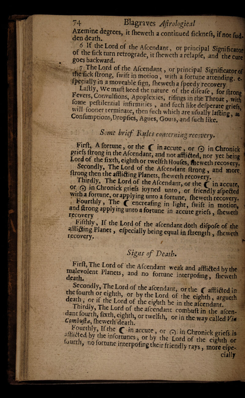 den dca^h^reeS> ^iewet'1 a cont,nued ficknefs, ifnot fu^ 6 If theLordof the Afcendant, or principal Significator or the tick turn retrograde, it fheweth a rdapfe, and the cure goes backward. - lUIM ^ZrT|hAL°rd °/th/Afccndant» or principal Significatorof tire fick ftrong, fvvift in motion, with a fortune attending e- ipecial ym a moveable fign, fheweth a fpeedy recovery. ’ 1 Laftiy, We mufl heed the nature of thedifeafe, forftronp ?eJers’ CaTUlr,?nSVAP0P,exies’ ri^ngs in the Throat, with lome peftilennaJ infirmities, and fuch like defperate griefs” will fooner terminate, then fuch which are ufually lafting 35’ Confumptions,Dropfies, Agues, Gouts, and fuch like. *’ Si-wc brief Ivulcs concerning recovery* n I — or^'fwLA fo.rcune > °r the C inaccute, or 0 inChronick f orinf ,°in8/n C[ieArfc,ndanr’and noc afflifted, nor yet being c j,1C f1 8hdl ®r twelfth Houfes, fheweth recovery, n y>, of the Afcendant ftrong, and more ftrong then the afflifting Planets, fheweth recovery. orTA'ridn rhmnei0rd °/ theAf;ceRdant, or the £ in accute, k 8n,efs ,oyned umo> or friendly afpefted u,]5° a fortune, fheweth recovery, and flrnno^lnni * ^ encreafing in light, fvvift in motion, re^oveTy8 PPymgUnt0af0rtUne in acGutegriefs, fheweth If t,le L®rd of rhe afcendant d6th difpofe of the recovery.P anCt * cfpeciaIly beinS G<P»al in length, fheweth Signs of Death. nulevdlm fw°/ the Afcendanc weak and afflifted by the death. iJaRcts> and no fortune interpoftng, fheweth thffomhorlfphH?^ of.the.arcTcndant> or the f affliftedin tnetourtn or eighth, or by the Lord of the eighth arpuerh ThiidN Tl C[l°;d f,AC W he in daiu founh Tf vrh°,rd ,°^ C K alcc,ndan,: oombuft in the afeen-  [df,h’ or in ,he «'d 110 fortune interpofing their friendly rays, moreeV- dally