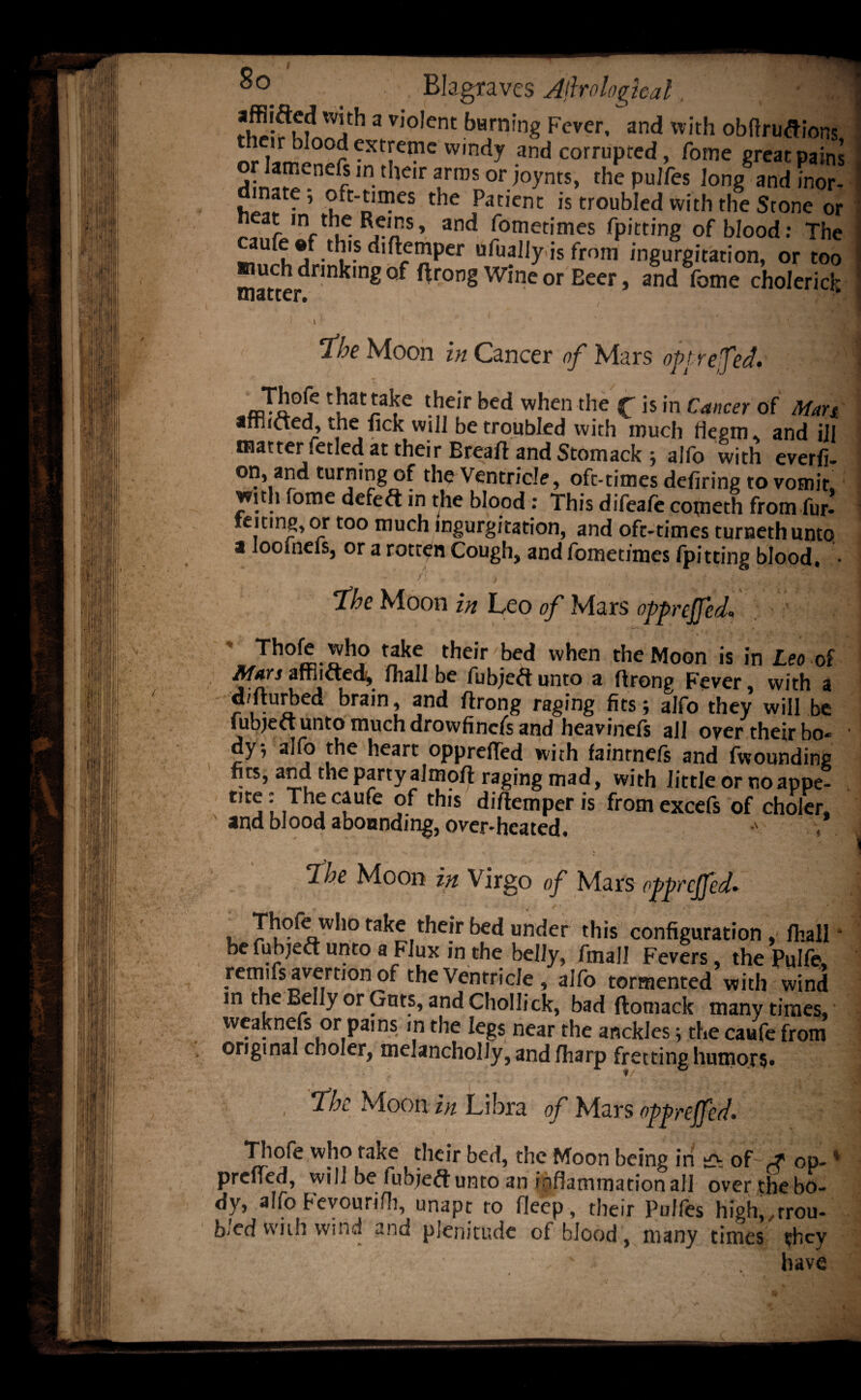 'T1' 3 Vl0,ent t»Hrning Fever, and with ob fir unions nr lanS°^r ^Xt!|e™C w,ndy ,and corrupted, fome great pains fint Wrfn,Sor^nts’ the pulfes Jong and inor- . ”at5’ oft-times the Patient is troubled with tlie Stone or r,nr u^Rj^S’ and betimes fpitting of blood: The aufe «f th's diftemper ufually is from ingurgitation, or too much drinking of ftrong Wine or Beer, and fome choleric}; Ibe Moon hi Cancer of Mars opt re fed. \ Thofe that take their bed when the f is in Cancer of Man arriicted, the fick will be troubled with much flegm, and ill } matter fetled at their Breaft and Stomack; alfo with everfi- on, and turning of the Ventricle, oft-times defiring to vomit, with fome defeft in the blood : This difeaie cometh from fur- teiting, or too much ingurgitation, and oft-times turnethunto a looineiSj or a rotcen Cough^ and fometjines fpitting blood, • fbe Moon in Leo of xMars opprefed, Th°k takf, tfieir ,bed when the Moon is in Leo of Mars afflicted, fhall be fubjeft unto a ftrong Fever, with a d/fturbed brain, and ftrong raging fits; alfo they will be tubject unto much drovvfincfs and heavinels all over their bo* ■ ay; alfo the heart opprefled with fainrnefs and fwounding fits, and the party almoft raging mad, with little or no appe¬ tite: The caufe of this diftemperis fromexcefs of choler. and blood abounding, over-heated. Ibe Moon in Virgo of Mars opprcjfed. • v fake their bed under this configuration, fhall ■ be fubjeft unto a Flux in the belly, finall Fevers, the Pulfe, remifs avertiOn of the Ventricle , alfo tormented with wind in the Belly or Guts, and Chollick, bad ftomack many times, weaknefs or pai ns in the legs near the anckles; the caufe from original choler, melancholly, and fharp fretting humor?. t/ ■ . y, ' ;; , .• . , * ** * , * « a ' ^ s , , • , .1 * • vl , 7bc Moon in Libra of Mars oppreffed. Tliofe who take their bed, the Moon being in ■ey of j op-% prciicd, will be iubjeft unto an inflammation all overthebo- dy, alfo Fevourifh, unapt to fleep, their Pulfes high, ,trou¬ bled with wind and plenitude of blood , many times they have