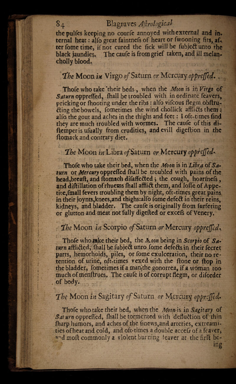 thepulfcs keeping no courfe annoyed withcxternal and in, ternal heat: alfo great faintnefs of heart or fwooning fits, af¬ ter fome tiflie, if not cured the fick will be fubjeft unto the black jaundies. The caufe is from grief taken, and ill melan- cholly blood. t M * c • *• '* v * v * r ■ ' ■ f*. ■ a '» . ; 5 , Moon in Virgo of Saturn cr Mercury oppreffed., Thofe who take 'their beds, when the Moon is in Virgo of ■Sbifwrn opprefled, fhall be troubled with inordinate feavers, pricking or fhooting under the ribs: alfo vifeous flegm obftru^ fting the bowels, fotnetimes the wind chollick affiiftsthem; alfo the gout and aches in the thighs and feet: I ofc-times find they are much troubled with wormes. The caufe of this di- fiemperis ufually from crudities, andevill digeffion in the flomack and contrary diet.  . ; ■ ' ’ '  k : * } tiff' s > i The Moon in Libra 0/Saturn or Mercury opprejjed Thofe who take their bed, when the Moon is in Libra of Sa¬ turn or Mercury opprefled fhall be troubled with pains of the head,bread, and ftomach difaffefted j the cough, hoarfnefs, and difUllation of rhuems fhall afflift them, and lode of Appe- tite,fmall fevers troubling them by night, oft-times great pains in their joynts,knees,and thighsialfo fame defeat in their reins, kidneys, and bladder. The caufe is originally from furfeting or glutton and meat not fully digefted or excefs of Venery. $ he Moon in Scorpio 0/Sat urn or Mercury opprefled* \ i i ' 1 ' ’ v ' ; Thofe who take their bed, the Jhoon being in Scorpio of Sa¬ turn afflitted, fhall be fubjeft unro fome defefts in their fecret parts, hemorhoids, piles, or fome exulceration, their no re¬ tention of urine, oft-times vexed with the ftone or flop in the bladder, fometimes if a manithe gonorrea, if a woman too much of menftriies. The caufe is of corrupt flegm, or diforder of body. fhe Moon in Sagitary of Saturn or Mercury opprejfed* Thofe who take their bed, when the Moon is in Sagitary of Sat urn opprefled, fhall be tormented with defluttion of thin fharp humors, and aches of the finews,and arteries, extreami- ties of heat and cold, and oft-times a double accefr of a fe aver, and moll: commonly a violent burning leaver at thefirlt be-