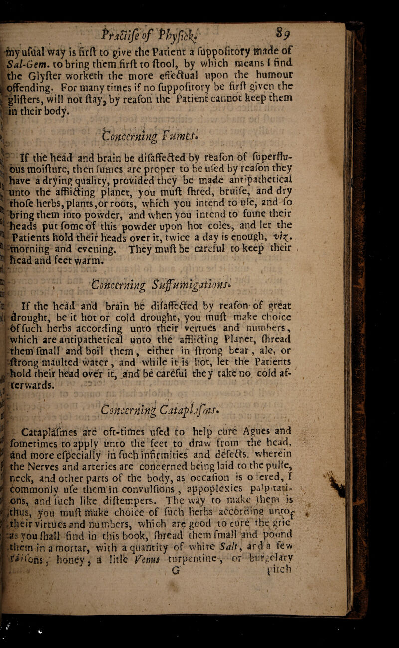 PtzFrife of'f’hyfick? „v way is firfl to give the Patient a fuppofitory tnade of Sal-Gem. to bring them firft to ftool, by which means I find the Glyder worketh the more efieftual upon the humour I offending. For many times if no fuppofitory be firft given the I gliders, will not day., by reafon the Patient cannot keep them i in their body. ti: Concerning Fumls* If the head and brain be difaffefted by reafon of fuperftu- ji bus moidure, then fumes are proper to be ufed by reafon they i have a drying quality, provided they be made antipathetical / unto the affiifting planet, you mud fhred, bruife, and dry ; ihofe herbs, plants,or roots, Which you intend to life, and fo bring them into powder, and when you intend to fume their heads put fomeof this powder upon hot coles, and let the Patients hold their heads over it, twice a day is enough, vi^. •morning and evening. They mud be careful to keep their head and feet Warm. ' , b V Concerning SuffMitigations• If the head and brain he difaffefted by reafon of great drought, be it hot or cold drought, you mud make choice bffuch herbs according unto their vertues and numbers, which are antipathetical unto the affiifting Planet, fhread them fmall and boil them, either in drong bear, ale, or ftrong maulted water, and while it is hot, let the Patients •hold their head over it, and be careful they take no cold af- , ter wards. if. ■ . ' ■ tit: I* ' . , ■ ,. • ! ■ - C;’ • Concerning CataphJms. , ‘ k ’ , i > , * v ' ' Catapl&fmes are oft-times ufed to help cure Agues and fometimes to apply unto the feet to draw from the head, dnd more efpecially in fuch infirmities and defefts, wherein the Nerves and arteries are concerned being laid to the pulfe, neck, and other parts of the body, as occafion is o lered, I commonly ufe tliem in convulfions , appoplenies palpttaci- f ons, and fuch like didetr.pers. The way to make'them is = ,thus, you mud make choice of fuch herbs according unto^ S their virtues and numbers, which are good to cure tliegrie I tasyoufhall find in this book, fbreacl them fmall and pound ■them in a mortar, with a quantity of white Salt, arda few Ta/fohs. honey j a litle ferns turpentine , or -biirgelary G pitch