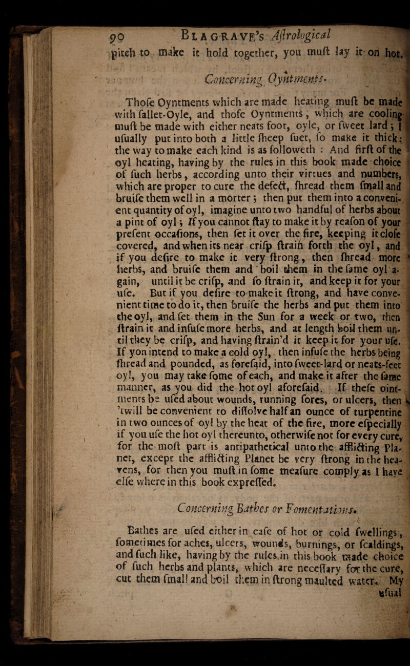 po Bl a grave’s Jjlrohgical | pitch to make it hold together, you mufl Jay it- on hot. I : Concerning Oyntments- .1 Thofe Oyntments which are made heating muft be made with fallet-Oyle, and thofe Oyntments, which are cooling j mufl: be made with either neats foot, oyle, or fvveet lard i ufually put into both a little Iheep fuet, io make it thick: ' the way to make each kind is as folio we th : And firdofthe oyl heating, having by the rules in this book made choice of fuch herbs, according unto their virtues and numbers, which are proper to cure the defeft, fhread them fmall and i bruife them well in a morter; then put them into a conveni- : ent quantity of oyl, imagine unto two handful of herbs about a pint of oyl i If you cannot ftay to make it by reafon of your prefent occasions, then fetitover the fire, keeping itclofc covered, and when its near crifp drain forth the oyl, and if you defire to make it very drong, then fhread more * herbs, and bruife them and boil diem in the fame oyl a- gain, until it be crifp, and fo drain it, and keep it for your ufe. But if you defire tomakeit drong, and have conve¬ nient time to do it, then bruife the herbs and put them into the oyl, and fet them in the Sun for a week or two, then drain it and infufe more herbs, and at length bod them un¬ til they be crifp, and having drain’d it keep it for your ufe. ] If yon intend to make a cold oyl, then infufe the herbs being fhread and pounded, asforefaid, intofvvcet-lardorneats-feet oyl, you may take fome of each, and make it after the fame manner, as you did the hot oyl aforefaid. If thefe oint- i mentsbe ufed about wounds, running fores, or ulcers, then S ’twill be convenient to diflolvehalfan ounce of turpentine i in two ounces of oyl by the heat of the fire, more especially if you ufe the hot oyl thereunto, othervvife not for every cure, ■ for the mod part is antipathetical unto the afflicting Pla- j net, except the afflicting Planet be very drong in the hea¬ vens, for then you mud in fome meafure comply as I have elfe wherein this book exprefled. Concerning Bathes or Fomentations. ■ - ' ■/ Bathes are ufed either in cafe of hot or cold fwellings, fometim.es for aches, ulcers, wounds, burnings, or foldings, and fuch like, having by the rules in this book made choice of fuch herbs and plants, which are neceiTary for the cure, cut them fmal! and boil them in drong maulted water. My - ufual