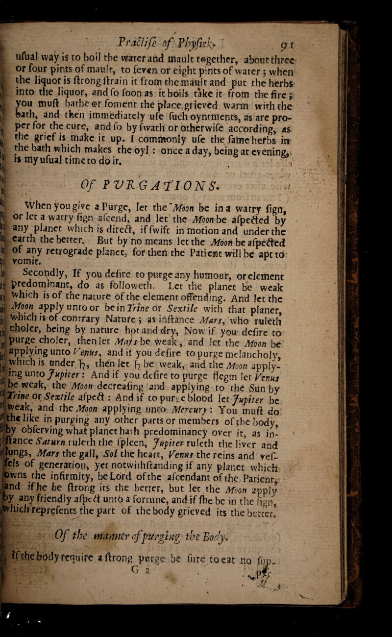 t;' ' .Praclife of Pbyficf pt ). ufual way is to boil the water and mault together, about three i or four pints of maufr, to fev«n or eight pints of water; when ft. the liquor is ftrong /train it from themault and put the herbs li *nt0 the liquor, and fo foon as it boils take it from the fire; | you muft bathe ©r foment the place.gr ieved warm with the if bath, an{l then immediately ufe fuchoyntments, as are pro- I per for the cure, and fo by fwath or otherwife according, as . the grief is make it up. I commonly ufe the fame herbs in I the bath which makes theoyl : once a day, being at evening, is my ufual time to do it. 1 ■ : 1 Of PVRGATIONS. S % When you give a Purge, let the'Moon be in a vvatry fign, r| a wacry fign afeend, and let the Moon bc afpefted by ® any planet which is dired, iffvvifc in motion and under the II..earth the better. But by no means let the Moon be afpeded lit of any retrograde planet, for then the Patient will be apt to t)ii vomit. ' r t Secondly, If you defire to purge any humour, orelement it predominant, do as followeth. Let the planet be weak « Which isof the nature of the element offending. And let the £ Moon apply untoor be in Trine or Sextile with that planer, u Which is of contrary Nature; as infiance Mars, who ruleth lb ^noler, being by nature hpt and dry, Now if you defire to purge choler, thenlec Mai she weak, and Jet the Moon be y applying unto and it you defire to purge melancholy „ which is under then let h bei weak, and the Moon apply¬ ing unto Jupiter: And if you defire to purge flegm let Venus M be_weak, the Moon dccreafing and applying to the Sun by yrme or Sextile afped : And if to purge blood let Jupiter be • Weak, and the Moon applying unto Mercury. You muft do J the like in purging any other parts or members of the body. »by obferving what planet haih predominancy over it, as in- ' jfftance Saturn ruJerh the fpleen, Jupiter^ruleth the liver and pings, Mars the gall, Sol the heart, Venus the reins and vef- 'fels of generation, yet notwithftanding if any planet which owns the infirmity, be Lord of the attendant of the Patient |and if he be ftrong its the better, but let. the Moon apply py any friendly af)>cd untb a fortune, and if fhe be in the fign, Avhich reprefents the part of the body grieved its the better! i ; Of the manner of’purging the Booh. require a ftrong purge be fnre to eat no fup. G 2 . ‘ . ''viW