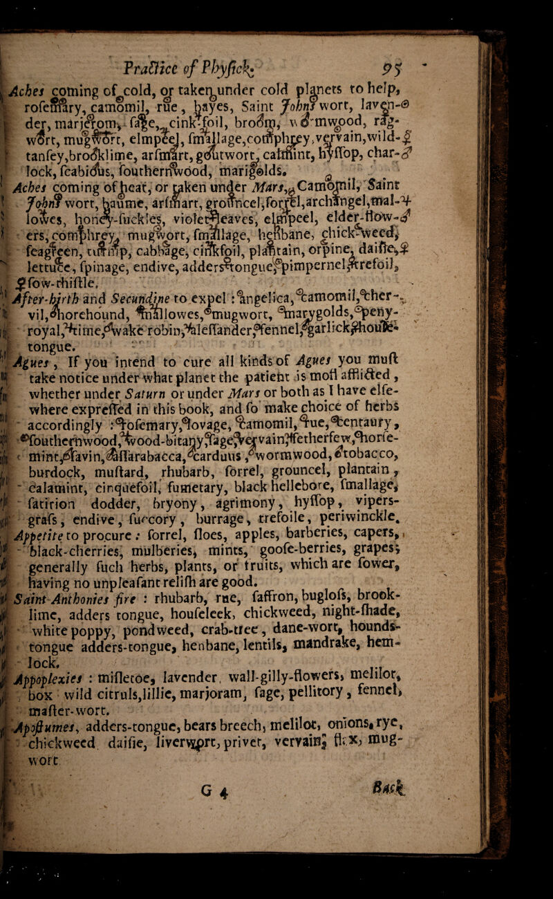 L . Frattice of Pbyfick- 9$  ; Aches coming of cold, or takeiyrnder cold planets to help, | rofeirSlry, camomil, rue, bayes, Saint Johns viort, laven-s | der, marj^om,^fa|e, cink-Coil, bro(5ip, vtrmv^pod, rag- ! w$rt, mugwSrt, elmpeel, fa™ 1 a g e, c o m p 1^ y, v e r v a i n, w i 1 d - I tanfey,bro<5klime, arfmart, gdutworn, catmint, hyflbp, char-3 i* lock, fcabidlrs, ifouthen^vood, marifelds. ‘ Aches coming of heat, or taken under Mars^CamornW, Saint 1 Johnf wort, haume, arfmart, grouncel, form, archangel, rrval-4 l| io&es, honey-fiickles, viofet^leaves, elmpeel, elder-t1ow-«^ I] ers, comf?hrey, mugwort, fmallage, henbane, chick-weed, feagfeen, ttffmp, cabbage, cirfkfoil, plantain, orpine, daiffe,^ ^ lettuce, fpinage, endive, adders-tongue,^pimpernel,^trefoil, , jJJfow-rhiftle, ’* After-birth and Secundine toexpel :1ngelica, camomil,^bher-. i viljOnorehdund, %ia]lowes,®mugwort, ^rarygolds^eny- l| royal^i me,d'wakcrobin^ldlander,fennel,®gar!ick^houfe« ;1 tongue. : ’ ’’ Agues , If you intend to cure all kinds of Agues you tnuft #| take notice under what planet the patient is mofi afflicted , jit whether under Saturn or under Mars or both as I have elfe- j where exprefted in this book, and fo make choice of herbs accordingly .‘^ofemary^ovage,Camomil,Tue,Centaury, fj Southernwood,ood-bitanyfikge^Vefvain?tfetherfe w^orfe- ijjt mint,(^lavin,^ITarabacca,®carduus, wormwood,®tobacco, /. burdock, muttard, rhubarb, forrel, grouncel, plantain , ' calamint, cinquefoil, fuaietary, black hellebore, fmallage, f fatirion dodder, bryony, agrimony, hyffop, vipers- || grafs, endive, fuccory , burrage, trefoile, periwinckle, , Appetite to procure : forrel, floes, apples, barberies, capers, 1 |jt black-cherries, mulberies, mints, goofe-berries, grapes, v, generally fuch herbs, plants, or truits, which are fower, 4- having no unpleafantrelilh are good. t> Saint Anthonies fire rhubarb, rue, faffron, buglofs, brook- |F lime, adders tongue, houfeleek, chickweed, night-fhade, i white poppy, pondweed, crab-tree, dane-wort, hounds- if tongue adders-tongue, henbane, lentils, mandrake, hem- « lock, it Appoplexies : mifletoe, lavender, wall-gilly-flowers, meJiior, | , box wild citruls.lillie, marjoram, fage, pellitory, fennel, matter-wort. Jt'-Apofiumes, adders-tongue, bears breech, meliloc, onions,rye, r chickweed daifie, livervyprt, priver, vervainj flrx, mug- I- wort. f G 4 . 8#l
