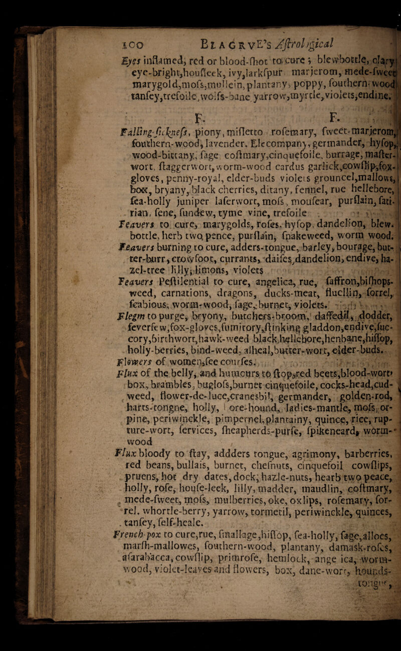 ical Eyes inflamed, red or blood-flioc to- core y blevvbottle, clary eye-brightjhoufieek, ivy,larkfpur marjerom, mede-fweeti marygold,mofs,inijI!ein,plantanv> poppy, fouthern-wood tanfey,trcfoile,wolfs-bane yarrow,myrde>violets,endine. F. F. « Falling-ftckneft, piony, miHetto rofenaary, fweet-marjerony ■ fouthern-wood, lavender. Elccompany, germander, hyfop,,; wood-bictany, fage coftmary.cinquefoile, barrage, matter-r wort, flaggcrwort, worm-wood cardus garlick,eovvfiip,fqx-l gloves, penny-royal, elder-buds violets grouncel,mallow?,!, bo«, bryany, black cherries, ditany, fennel, rue hellebore, fea-holly juniper laferwort,mofs,moufear, purflain,fatt- rian, fene, fundew, tyme vine, trefoile . » - I ' leaven to cure, marygolds, roles, hyfop, dandelion, blew. bottle, herb twq pence, purfiain, fpakeweed, worm wood. I, Weavers burning to cure, adders-tongue, barley, bourage, but- j ter-hurr,crowfoot, currants, daifes,dandelion,endive, ha¬ zel-tree lillyj limons, violets leavers Pejdilential to cure, angelica, rue, faffron,bifhop$- weed, carnations, dragons, ducks-meat, flucllin, forrel, fcabious, worm-wood, lage,:burnet, violets. - Flegm to purge, bryony, butchers-broom, dafFedrl, dodder, feverfew,fox-gloves,fumitory,(linking gladdon,endive,fuc- j cory,birthwort,hawk-weed black liellcbore,henbane,hiffop, holly-berries, bind-weed, alheal,butter-wort, eider-buds. Flowers of women,fee conrfes. : I Flux of the belly, and humours to flopped beets,blood-wort> box, brambles, buglofs,burnet cinquefoile, cocks-head,cud- . weed, ttower-de-luce,cranesbi!, germander, golden-rod, * harts-tongne, holly, 1 ore-hound, ladies-mantle, mofs, or- ] pine, periwinckle, pimpernel, plan rainy, quince, rice, rap- J ture-wort, fervices, Iheapherds-purfe, fpifteneard* worm- ■ 1 wood . ! Flux bloody to ftay, addders tongue, agrimony, barberries, red beans, bullais, burnet, chefnuts, cinquefoil cowflips, pruens, hot dry dates, dock; hazle-nuts, hearb two peace, holly, rofe, houfe-leek, Iilly, madder, maudlin, coftmary, mede-fweet, mofs, mulberries, oke, ox lips, rofemary, for- rel, whortle-berry, yarrow, tormetil, periwinckle, quinces, . tanfey, felf-hcale. French-pox to cure,rue, fraa!lage,hiflbp, fea-holly, fage,aIloes, marfh-mallowes, fouthern-wood, plantany, damask-rofes, afarabacca, cowflip, primrofe, hemlock, ange ica, worm¬ wood, violet-leaves and flowers, box, dane-wort, heunds-
