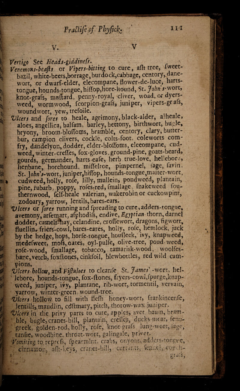 Pra&ifi of Phyftck* ill V V i Vertigo 'See Hedis-giddinefs. i Ver.emons-beafts or Vipers-bitting to cure, afh tree, Iweet- lj| bazil, white-beets,borrage, burdock,cabbage, centory,dane- H wort, or dwarf-elder, elecompane, flower-de-luce, narts- hl tongue, hounds-tongue, hif!op,hore-hound, St. jMnVwort, A knor-grafs, mallard, penny-royal, cliver, woad, or dyers- \ weed, wormwood, fcorpion-grafs, juniper, vipers-grals, « woundwort, yew, trefoile. A Vlcers and fores to heale, agrimony,black-alder, alheale, aloes, angellica, balfam, barley, bettony, birthvvort, bugle, : bryony, broom-blolfoms, bramble, centory, clary, butter- • bur, campion clivers, cockle, colts-foot, coleworts com- \ fry, dandelyon, dodder, eSder-blofloms, eleeompane, cud¬ weed, winter-crefles, fox-gloves, ground-pine, goats-beard, f gourds, germander, harts eafe, herb true-love, hellebore, *t henbane, horehound, mifleltce, pimpernel, iage, favin, \jt St. JofcnVwort, juniper,hiflop, hounds-tongue,ir.aiter-wort, Hi * cudweed, holly, rofe, lilly, mullein, pondweed, plantain, t, pine, rubarb, poppy, rofes-red, fmallage^ fnakeweed fou- 4 thernwood, felf-heale valerian, wakerobin or cuckowpint, [W zodoary? yarrow, lentils, bares-ears. ■ Vlcers or fores running and fpreading to cure, adders-tongue, u avemony, arfemart, afphodifs, endive, Egyptian thorn, darnel « dodder, camels^iay, celandine, croflevvort, dragons, figwort, (J fluellin-r friers-cowl, bares-eares, holly, role, hemlock, jack by the hedge, hops, horfe-tongue, houfleek, ivy, knapweed, , > medefweet, mols,oates, oyl-pulfe, olive-tree, poud weed, I rofe-wood, fmallage, tobacco, tamarisk-wood, woolfes- & bane,vetch, foxftones, cinkfoil, blewbottles, red wild cam- t® pions. A Vlcershollow) and Ftflukes to cleanfe Sc. James'1 -were, hel- lebore, hounds-tongue, fox-hones, fryers-cowl,fpurge,knap- « weed, juniper, ivy, plantane, rib-wort, tormentil, vervain, I yarrow, winter-green, wound-tree. it Vlcers hollow to fill with flefli honey-worr, frankincenfe, rff lentilis, maudlin, cdfhnary, pitch, thorow-wax,juniper. > ■ A. Vlcers in the privy parts to cure, apples, avec bautn, bram- i| ble, bugle,cranes-bill, plantain, creflcs, ducksmeat, fenu- J • greekj golden-rod, holly, rofe, knot-grafs lung-wort, fage, m tanfie, woodbine, throat-wort, galingale, privet. Vomiting to rej cinnamon.