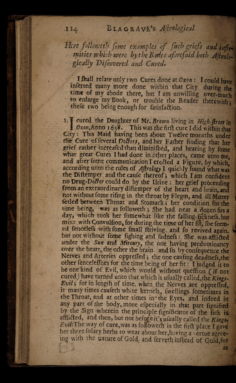 ,114 Blag RAvE’s Afirological j . / .... ,f f . ft » • V- | T ' ^ . i Here follomtb fome examples of fuch griefs and infir* i mities which were by the Hides aforefaid both Aftrolo-I gically Difcovcred and Cured. i ■ 1 I /hall relate only two Cures done at Oxon : I could have inferted many more done within that City during the time of my abode there, but I am unwilling over-much to enlarge ray Book, or trouble the Reader therewith* thefe two being enough for fatisfaftion. I' . 'urvi3^H cured the Daughter of Mr. Brown living in High-ftreet]n Oxon, Anno 1658. This was the firfl cure I did within that City: This Maid having been about Twelve moneths under the Cure offeveral Dolors, and her Father finding that her grief rather increafedthan diminifhed, and hearing by fome what great Cures I had done in other places, came unto me and after fome communication I erefted a Figure, by which’ according unto the rules of Ajirology I quickly found what was the Diftemper, and the caufe thereof j which lam confident no Drug-Doffor could do by the llrine : her grief proceeding from an extraordinary diftemper of the heart and brain, and ' not without fome rifing in the throat by Fiegm, and ill Matter j fetled between Throat and Stomack; her condition for the time being, was as followeth ; She had near a dozen fits a day, which took her fomewhat like the falling-ficknefs, but mixt with Convulfion, for during the time of her fir, fhefeem- , ed fencelefs with fome fmall ftriving, and fo revived again, v but not without fome fighing and fadnefs: She was affiifted : under the Sun and Mircury, the one having predominancy over the heart, the other the brain, and fo by confequence the Nerves and Arteries opprefted; the one caufing deadnefs,the other fenceleftnes for the time being of her fit: I judged it to be one kind of Evil, which would without queftion (if not cured) have turned unto that which is ufually called,the Kings- Evili for in length of time, when the Nerves are opprefted, it many times caufeth white kernels, fwellings fometimes in \ the Throat, and at other times in the Eyes, and indeed in any part of the body, more efpecially in that part fignified by the Sign wherein the principle fignificator of the fick is afflided, and then, but not bcfofe it's ufually called the Kings, Evil:The way of cure,was as followeth in the firft place I gave lie? three folary herbs to wear about her,hiving a \ ertue a^ree* ing with the uature of Gold, and ferveth inftead of Gold,for ' j , ' as i