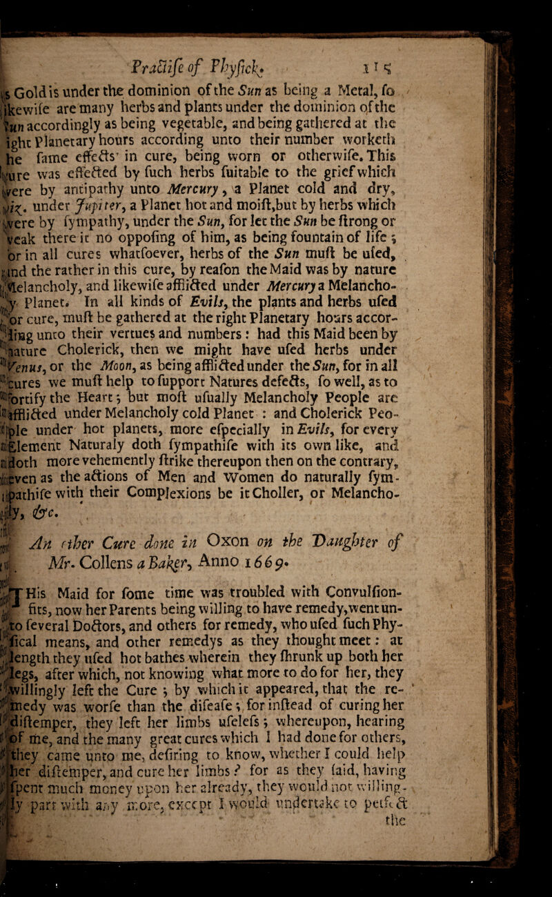 is Gold is under the dominion oftheSajjas being a Meta!, fa ikewile are many herbs and plants under the dominion of the !?m« accordingly as being vegetable, and being gathered at the ight Planetary hours according unto their number vvorketh he fame eflfefts’ in cure, being worn or otherwife. This ;ure was effected by fuch herbs fuitable to the grief which jvere by antipathy unto Mercury, \a Planet cold and dry, under Jupiter, a Planet hot and moift.but by herbs which jvere by fympathy, under the Sun, for let the Sun be ftrong or veak there it no oppofmg of him, as being fountain of life j or in all cures whatfoever, herbs of the Sun mull be ufed, itnd the rather in this cure, by reafon the Maid was by nature Melancholy, and likewifeaffiifted under Mercury a Melancho¬ ly Planet* In all kinds of Evils, the plants and herbs ufed or cure, muft be gathered at the right Planetary hoars accor- iijag unto their vertues and numbers: had this Maid been by nature Cholerick, then we might have ufed herbs under Venus, or the Moon, as being afflifted under the Sun, for in all -cures we muft help to fupport Natures defeats, fo well, as to Mortify the Heart •, but moil ufually Melancholy People are 0,tfflifted under Melancholy cold Planet : and Cholerick Peo- idfele under hot planets, more efpecially in Evils, for every Element Naturaly doth fympathife with its own like, and tiidoth more vehemently ftrike thereupon then on the contrary, ven as theaftions of Men and Women do naturally fym- ilpathife with their Complexions be itCholler, or Melancho- y, : , •; ■ - . : V B. An ether Cure done in Oxon on the Daughter of Mr. Collens a Bakgr, Anno 1669* His Maid for fome time was troubled with Convulfion- fits, now her Parents being willing to have remedy,went un- o feveral Doctors, and others for remedy, who ufed fuch Phy- ical means, and other remedys as they thought meet: at ength they ufed hot bathes wherein they fhrunk up both her egs, after which, not knowing what more to do for her, they willingly left the Cure ; by which it appeared, that the re¬ medy was worfe than the difeafe y for inftead of curing her diftemper, they left her limbs ufelefs; whereupon, hearing f me, and the many great cures which 1 had done for others, they came unto me, defiring to know, whether I could help ter diftemper, and cure her limbs ? for as they (aid, having 'pent much money upon her already, they would not willing¬ ly part with any more, except I would undertake to ptifeft the