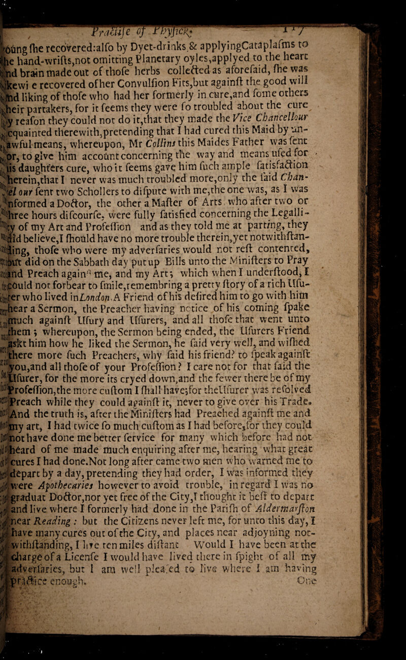 Fraitije of tbyficj^ r*rx- Idiing lhe recoveredralfo by Dyet-drinks.& appIyingCataplaims to the hand-wrifts,not omitting Planetary oyIes,applyed to the heart ipd brain made out of thofe herbs collected as aforefaid, fhe was yjkewi e recovered of her Convulfion Fits,but againft the good will m liking of thofe who had her formerly in cure,and fome others [their partakers, for it feems they were fo troubled about the cure Sjy reafon they could not do it,that they made the Vice Chancellour Acquainted therewith,pretending that I had cured this Maid by un¬ lawful means, whereupon, Mr Collins this Maides Father was fent ibr, to give him account concerning the way arid means ufedior - .Ihis daughters cure, who it feems gave him fuch ample fatisfaftion ■ herein,that I never was much troubled more,only the (aid Chan- 5:e7 our fent two Schollers to difpute with me,the one was, as I was , Wormed a Doftor, the other a Mafter of Arts who after two or phree hours difeourfe, were fully fatisfied concerning the Legalli- %y of my Art and Profeftion and as they told me at parting, they ’Mid believe,! fhotlld have no more trouble therein,yet notwithftan- • iing, thofe who were my adverfaries would not reft contented, |bvtt did on the Sabbath day put up Bills unto the Minifters to Pray Wand Preach again” me, and my Art; which when I underftood, I fccould not forbear to fmile,remembring a pretty ftory of a rich Ufu- tldjrer who lived inLondon, A Friend of his defired him to go with him Krhear a Sermon, the Preacher having notice of his coming fpake .much againft Ufuryand Iffurers, and all thofe that went unto ’’ them ; whereupon, the Sermon being ended, the Ufurers Friend isftt him how he liked the Sermon, he faid very well, and wifhed ‘'/there more fuch Preachers, why faid his friend? to fpeak againft !‘ayou,and all thofe of your Profeftion ? I care not for that faid the tlfurer, for the more its cryed down,and the fewer there be of my Profeftion,the more cuftom I fhall have;for thellfurer was refolved Preach while they could againft it, never to give over his Trade. And the truth is, after the Minifters had Preached againft me and ■my art, I had twice fo much cuftom as I had before*for they could not have done me better fervice for many which before had not Iheard of me made much enquiring after me, hearing what great • cures I had done.Not long after came two men who warned me to depart by a day, pretending they had order, I was informed they jjfwere Apothecaries however to avoid trouble, in regard ! was no • graduat Doftor,nor yet free of the City,! thought it beft to depart d and live where I formerly had done in the Parifh of Aldertnarfton 'near Reading : but the Citizens never left me, for unto this day, I jiave many cures out of the City, and places near adjoyning not- withftanding, I lire ten miles diftanc Would ! have been at the diargeofa Licenfe I would have lived there in fpight of all my adverfaries, but I am well plea.'ed to five where I am having ’ raftlce enough* 'C.c i i T-