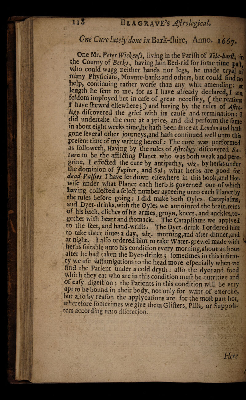 1 * * Bt AGRAVE’s Aftrologicaly t »' ' ,, One Cure lately done in Bark-fhire, Anno. i66j* ' One Mr. Peter Wic^enfst living in the Parifh of Tile-hurff, in the County of Berly, having Iain Bed-rid for fome time paft Who could wagg neither hands nor legs, he made tryal of m^iny Phyficians, Mounte-banks and others, but could find no help, continuing rather worfe than any whit amending: at length he fent to me, for as I have already declared, I am fe/dom imployed but in cafe of great necelfity, £the reafons J have (hewed elfewhere;} and having by the rules of Aftro- logy difeovered the grief with its caufe and termination: I did undertake the cure at a price, and did perform the fame in about eight weeks time,he hath been fince at London and hath gone feveral other journeys,and hath continued well unto this prefent time of my writing hereof .* The cure was performed as followeth, Having by the rules of Ajirology difeovered Sa- j turn to be the afflifting Planet who was both weak and pere¬ grine, I effected the cure by antipathy, vi%. by herbs under the dominion ot Jupiter, and So/; what herbs are good for dead-Palfies I have fet down elfewhere in this book,and like- wile under what Planet each herb is governed out of which having collefted a feleft number agreeing unto each Planet by the rules before going: I did make both Oyles, Cataplafms, aud Dyet drinks.with the Oyles we annoinred the brain reins of his back, cliches of his armes, groyn, knees, and anckles,to¬ gether with heart and ftomack. The Cataplfams we applyed to the feet, and haruf-wtifls. TheDyet-drink I ordered him to take three times a day, yi^. morning,and after dinner,and ( at night. I alfo ordered him to take Water-grewel made with ^ herbs fuitable unto his condition every morning,about an hour alter he had taken the Dyet-drinks} fometimes in this infirm- ty we life fuffumigations to the head more efpecially when we find the Patient under a cold dryth: alfo the dyetand food which they eat who are in this condition mull be nutritive and cfeafy digelbon; the Patients in this condition will be very apt to be bound in their body, not only for want of excrcife, but alio by reafon the applycations are for the moll part hot, wherefore fometimes wegive them Glitters, Pills, or Suppoli- ters according unto diferetjon. 9 Here /