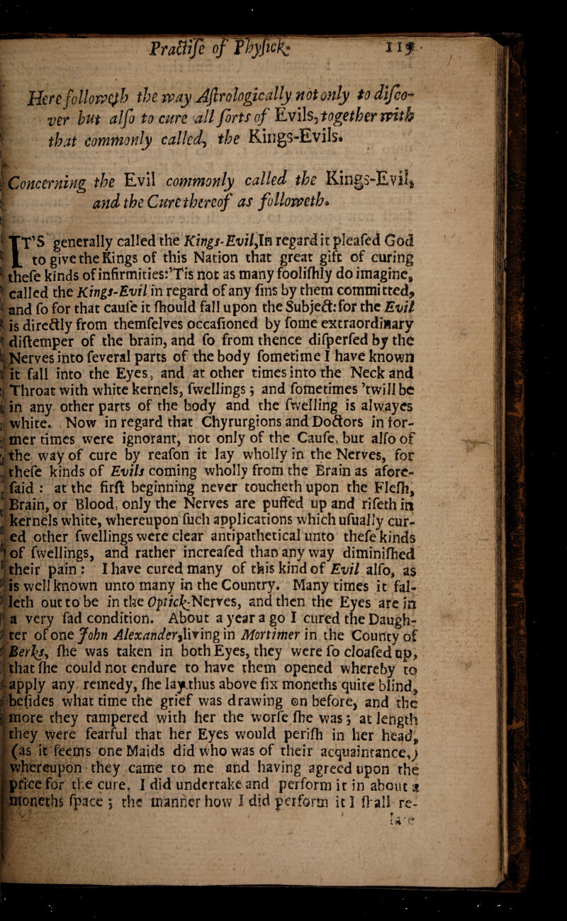 l Here followejh the way Jfirologically not only to di/co- I Ver but alfo to cure all forts of Evils, together with I that commonly called, the Kings-Evils. \ Concerning the Evil commonly called the Kings-Evil* r and the Cure thereof as followeth* | TT’S generally called the Kings-Evilyln regard it pleafed God I L to give the Kings of this Nation that great gift of curing II thefe kinds of infirmities:’Tis not as many foolilhly do imagine, K called the Kings-Evil in regard of any fins by them committed, and fo for that caufe it fhould fall upon the Subject:for the Evil |f is di redly from themfelves occafioned by fome extraordinary tdiftemper of the brain, and fo from thence difperfed by the St Nerves into feveral parts of the body fometime I have known f it fall into the Eyes, and at other times into the Neck and 1 Throat with white kernels, fwellings; and fometimes ’twill be ; in any other parts of the body and the fwelling is alvvayes f white. Now in regard that Chyrurgions and Dodors intor- I mer times were ignorant, not only of the Caufe, but alfo of j. the way of cure by reafon it lay wholly in the Nerves, for thefe kinds of Evils coming wholly from the Brain as afore- , faid : at the firft beginning never toucheth upon the Flefh, Brain, or Blood, only the Nerves are puffed up and rifethin j kernels white, whereupon fucli applications which ufually cur- ; ed other fwellings were clear antipathetical unto thefe kinds |of fwellings, and rather increafed than any way diminifhed 1 their pain: I have cured many of this kind of Evil alfo, as t is well known unto many in the Country. Many times it fal- : Ieth out to be in the OpficE-Nerves, and then the Eyes are in |f a very fad condition. About a year a go I cured the Daugh- 5 ter of one John Alexander living in Mortimer in the County of i Berla, fhe was taken in both Eyes, they were fo cloafed up, ! that fhe could not endure to have them opened whereby to i apply any remedy, fhe laytthus above fix moneths quite blind, f befides what time the grief was drawing en before, and the f more they tampered with her the worfe fhe was 5 at length they were fearful that her Eyes would perifh in her head, (as it feerns one Maids did who was of their acquaintance,} whereupon they came to me end having agreed upon the price for the cure. I did undertake and perform it in about a moneths fpace ; the manner how I did perform it 1 fl ail re-