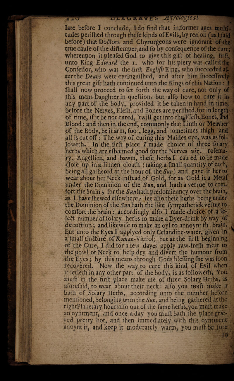late before I conclude, Ido find that in,former ages aiuItL tudes perifhed through thefe kinds of Evils, by rea'on (as I faid before) that Doftors and Chyrurgeons were ignorant of the true caufe of the diftemper,and fo by confequence of the cure; j whereupon itpleafedGod to give this gift of healing, firft, unto King Edward, the i. who for his piety was called the Confefior, who was the firft Englijh King, who fueceeded af¬ ter the Deans wete extinguifhed, and after him fucceffively . this great gift hath continued unto the Kings of this Nation: I | fhall now proceed tofet forth the way of cure, not only of this mans Daughter in queftion, but alfo how to cure it in any part of the body, provided it be taken in hand in time, before the Nerves, Flefh, and Bones are perifhed,for in length of time, if it be not cured, ’twill get into th%FIefii,Bones, and Blood: and then in the end, commonly that Limb or Member of the Body, be it arm, foo, legg, and iometiines thigh and all is cut off : The way of curing this Maides eye, was as fol- ‘.j lovveth. In the firfl place I made choice of three folary , herbs which are efteemed good for the Nerves vi%. rofetna- .ry,.-Angellica, and bawm, thefe herbs I cau ed to be made clofe up ina Iinnen cloath (taking a fmall quantity of each, being all gathered at the hour of the Sun) and gave it her to wear about her Neck inflead of Gold, for as Gold is a Metal ‘ under the Dominion of the Sun, and hath a vertue to com¬ fort the brain ; for the San hath predominancy over the brain, as 1 have fhewed elfewhere .* fee alfo thefe herbs being under the Dom-mon of the Sun hath the like fympathetick vertue to comfort the brain : accordingly alfo I made choice of a fe- left number of folary herbs to make a Dyer-drink by way of decoftion; and likewife to make an oyl to annoynt th bra'n. ^ But unto the Eyes I applyed only Celandine-water, given in * a fmall tinfture of Rom^n-Vitriol; but at the firfl beginning of the Cure, I did for a tew dayes apply raw-frefh meat to the powl or Neck to help dry and divert the humour froth the Eyes; by this means through Gods blefiingfhe wasfoon recovered. Now the way to cure this kind of Evil when it fetlech in any other part of the body, is as followeth, You. mult in the firft place make ufe of three Solary Herbs, as aforefaid, to wear about their neck: alfo you mull make a bath of Solary Herbs, according unto the number before mentioned, belonging unto the Sun, and being gathered at the rightPlanetary hounalfo out of the fame herbs,you muft make anoyntment, and once a day you muft bath the place grie¬ ved pretty hot, and then immediately with this oyntmenc anoynt it, and keep it moderately warm, you muft be lure :.\vU .r ‘ ~ .' '.'-.to *•>