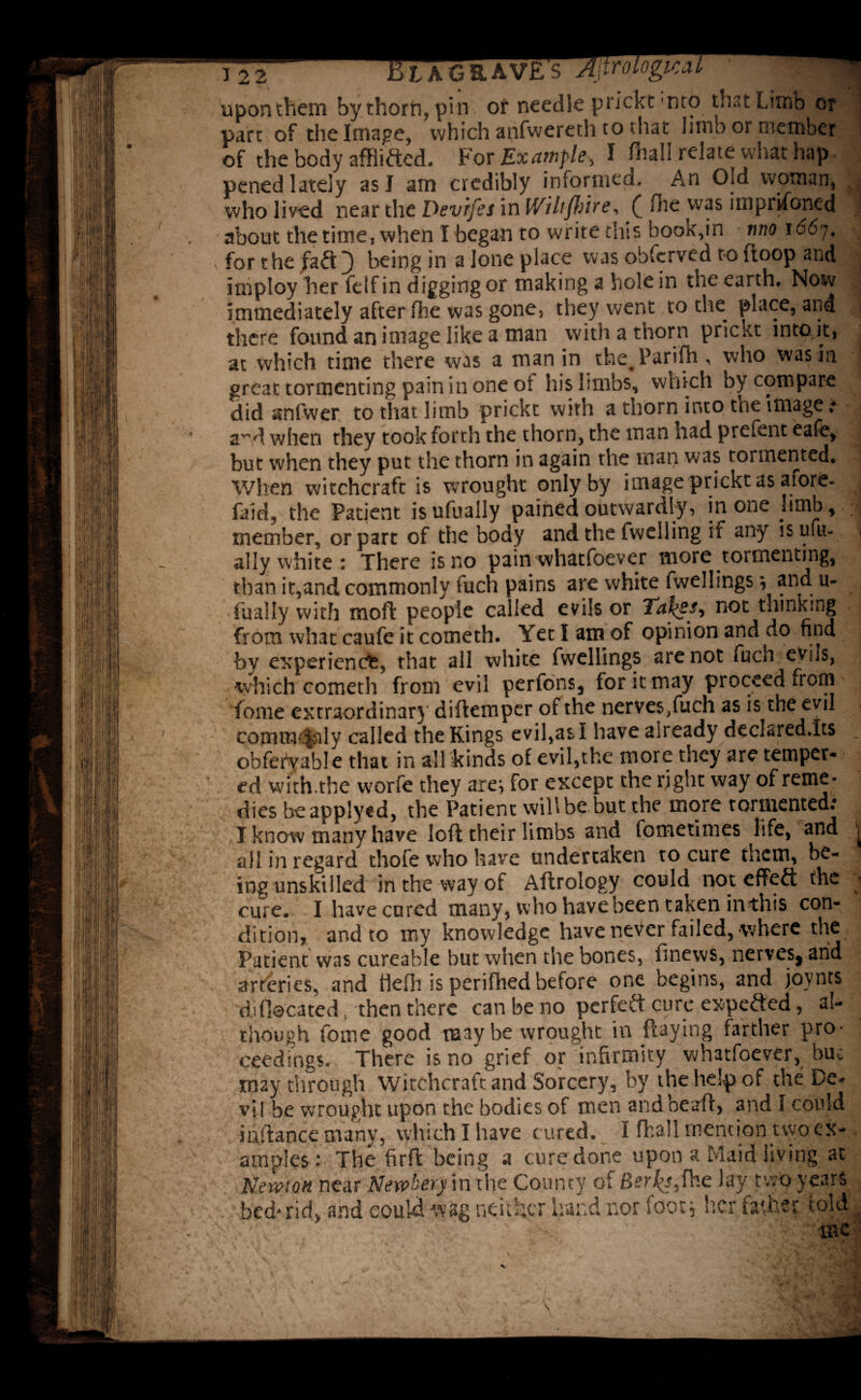 12 2 J£> L A G & A V£ S Ajtroiogica upon them by thorn, pin or needle prickt-mb that Limb or part of the Image, which anfweredi to that limb or member of the body affixed. For Example, I fliall relate what hap. pened lately as I arn credibly informed. An Old woman, who lived near the Devifes in IViltffrire, £ die was imprisoned about the time, when I began to write this book,in two i66% for the fa<ft } being in a lone place was obfcrved to (loop and iniploy her felf in digging or making a hole in the-earth# Now immediately after fhe was gone, they went to the place, and there found an image like a man with a thorn prickt intojt, at which time there was a man in the^Parifh , who was in great tormenting pain in one oi his limbs, which by compare did stnfwer to that limb prickt with a thorn into the images a^d when they took forth the thorn, the man had prefent eafe, but when they put the thorn in again the man was tormented* When witchcraft is wrought only by image prickt as afore- faid, the Patient isufually pained outwardly, in one limb,.; member, or part of the body and the fwelling if any is ufu- ally white : There is no pain whatfoever more toi meriting, than it,and commonly fuch pains are white fwellings; and u- fually with moft people called evils or Tafyesi not thinking from what caufe it cometh* Yet I am of opinion and do find by experience, that all white fwellings are not fucn evils, which cometh from evil perfons, for it may proceed from fonie extraordinary diflemper of the nerves/uch as is the evil commtfaly called the Kings evil,as I have already declared.Its obfefvable that in all kinds of evil,the more they are temper- ed with.the worfe they are; for except the right way of reme- dies beapplyed, the Patient will be but the more tormented: I know many have loft their limbs and fometimes life, and all in regard thofe who have undertaken to cure them, be¬ ing unskilled in the way of Aftrology could not effeft the cure. I have cured many, who have been taken inthis con¬ dition, and to my knowledge have never failed, where the Patient was cureable but when the bones, finews, nerves, and arteries, and tlefli is perifhed before one begins, and joynts di (located, then there can be no perfect cure expefted, al¬ though fome good may be wrought in flaying farther pro¬ ceedings. There is no grief or infirmity whatfoever, buc may through Witchcraft and Sorcery, by the help of the De¬ vil be wrought upon the bodies of men and bead, and I could inftance many, which I have cured. I ffcall mention two ILXi laiiV-S- , vvmui i ^ ui w*. --* . . amples : The firfl being a cure done upon a Maid living at Newton near Newberpn the County of Berios,fhe lay two years t * ‘ 3 i:. It 1 J Jl I nnf ■ v* I'aI #t \ 3cd-rid) and could wag neither hand nor foot* her father told •<5