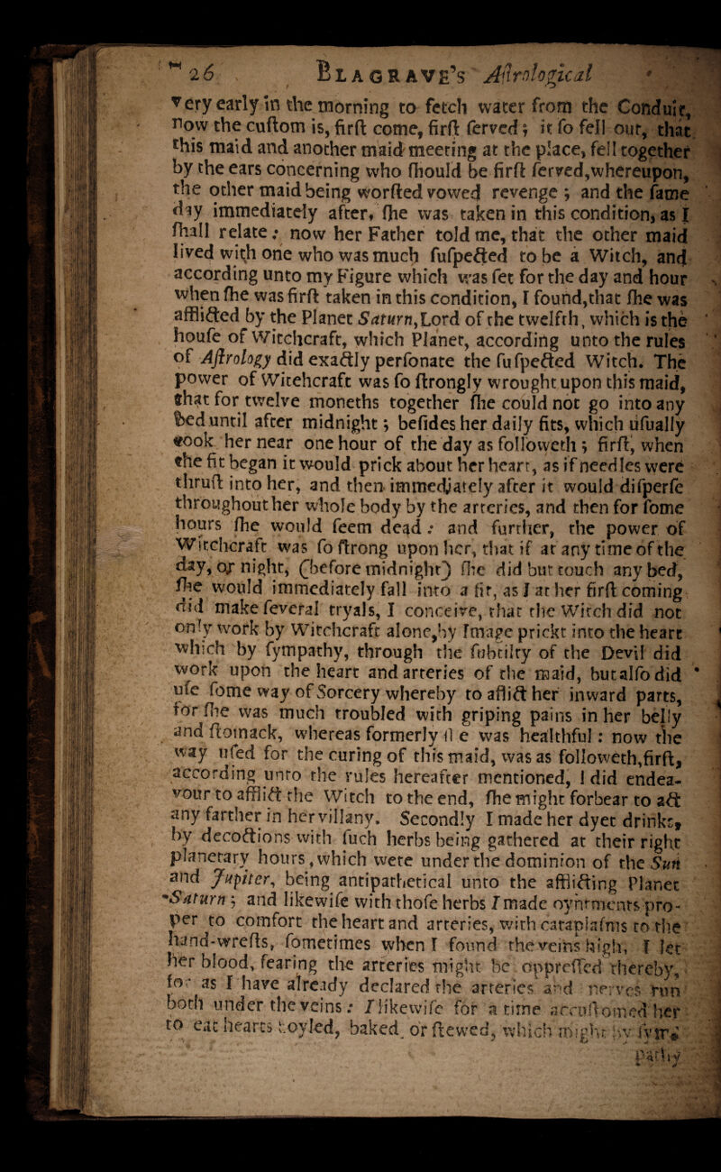 ▼ery early in the morning to fetch water from the Conduit, 11 °w the cuftom is, firft come, firft (erved; it fo fell our, that this maid and another maid meeting at the place, fell together by the ears concerning who fhould be firft ferved,whereupon, the other maid being worded vowed revenge ; and the fame d^y immediately after, (he was taken in this condition, as I fhall relate.* now her Father told me, that the other maid lived with one who was much fufpefted to be a Witch, and according unto my Figure which was fet for the day and hour when fhe was firft taken in this condition, F found,that fhe was afflifted by the Planet Saturn, Lord of the twelfth, which is the houfe of Witchcraft, which Planet, according unto the rules of Aftrology did exactly perfonate the fufpefted Witch. The power of Witehcraft was fo ftrongly wrought upon this maid, that for twelve moneths together fire could not go into any f>ed until after midnight, befidesher daily fits, which lifually «took her near one hour of the day as followeth ; firft, when the fit began it would prick about her heart, as if needles were thruft into her, and then imtnedjately after it would difperfe throughout her whole body by the arteries, and then for fome hours fhe would feem dead: and further, the power of Witchcraft was foftrong upon her, that if at any time of the day, or night, (before midnight} fire did but touch any bed, fhe would immediately fall into a fir, as I at her firft coming did makefeveral tryals, I conceive, that the Witch did not only work by Witchcraft alone,by Image prickt into the heart which by fympathy, through the fiibtilty of the Devil did work upon the heart and arteries of the maid, butalfodid * ufe fome way of Sorcery whereby toaflifther inward parts, for fire was much troubled with griping pains in her belly and ftomack, whereas formerly il e was healthful: now the way ufed for the curing of this maid, was as followeth,firft, according unto the rules hereafter mentioned, I did endea¬ vour to afflift the Witch to the end, fhe might forbear to aft any farther in hervillany. Secondly I made her dyet drinks, by decoftions with (uch herbs being gathered at their right planetary hours , which wete under the dominion of the Sun and Jupiter, being antipathetical unto the afififting Planet •Saturn ; and likewife with thofe herbs I made oyrumenrs pro¬ per to comfort the heart and arteries, with caraplafms to the hand-wrefts, fometimes when I found the veins high, l let her blood, fearing the arteries might be opprefled thereby, for as I have already declared the arteries and nerves run both under the veins: JKkewife for a time acruftomed' her to eat hearts s.oyled, baked, or ftewed, which might ivy fvir® - ‘ v'' - nafW 1 ,