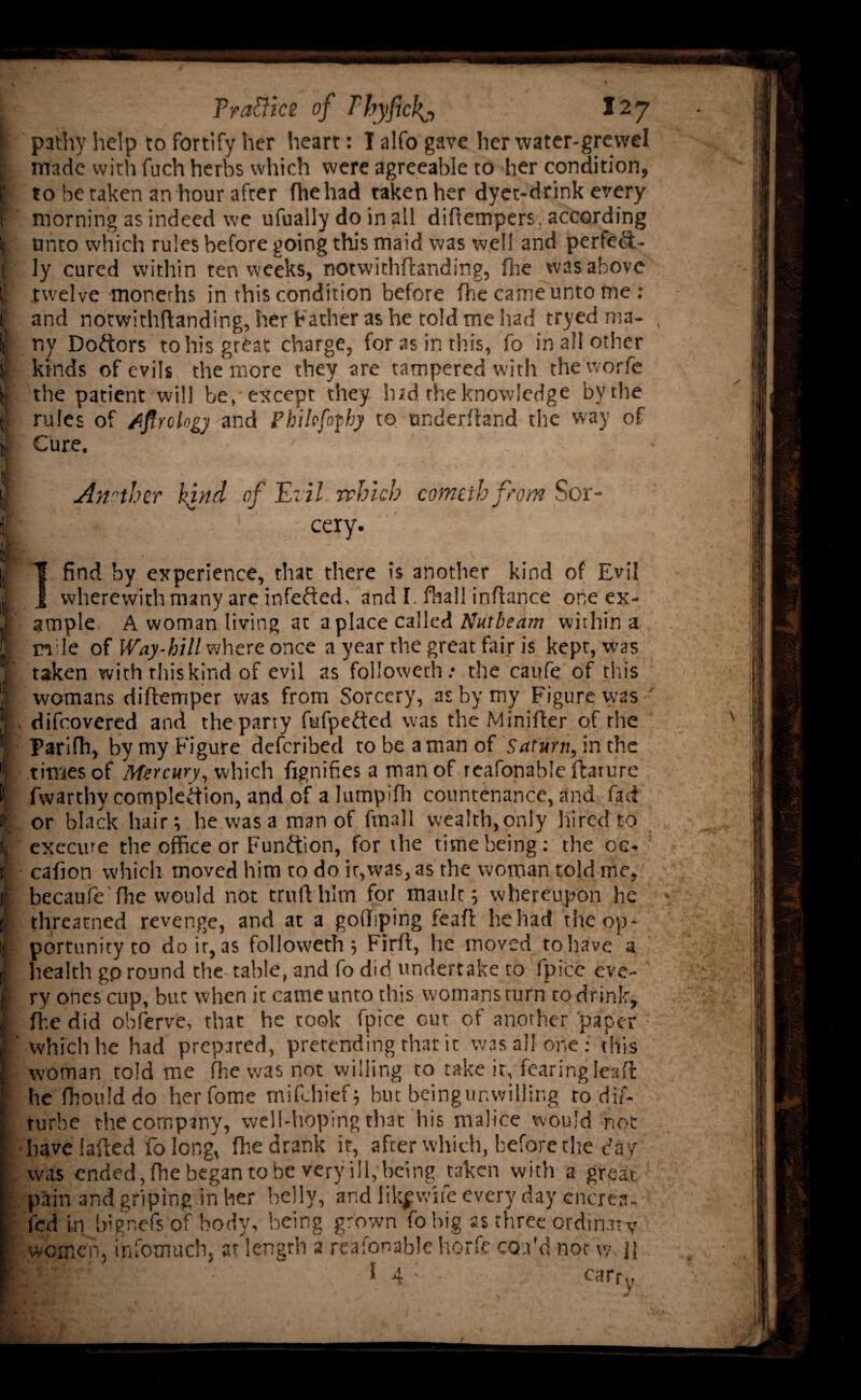i Pr attics of T‘hyfickj 127 « patlvy help to fortify her heart: I alfo gave her water-grewel : made with fuch herbs which were agreeable to her condition, [' to be taken an hour after fhehad taken her dyet-drink every f morning as indeed we ufually do in all diflempers, according I unto which rules before going this maid was well and perfeft- | ly cured within ten weeks, notwithflanding, fhe was above | twelve monerhs in this condition before fhe came unto me : if and notwithflanding, her Father as he told me had tryed ma¬ ll’ ny Doctors to his great charge, for as in this, fo in all other t kinds of evils the more they are tampered with the worfe the patient will be, except they hid the knowledge by the rules of dfirclogy and Phihfofhy to underhand the way of k- Cure. •• I Another kind of Evil which cometh from Sor- ■ff ff ' eery. if • . . „ • I find by experience, that there is another kind of Evil I 1 wherewith many are infefted, and I. fhall inhance one ex- T ample A woman living at a place called Nutbeam within a | mde of Way-bill where once a year the great fair is kept, was |f taken with this kind of evil as followed! .* the caufe of this f womans diflemper was from Sorcery, as by my Figure was f difeovered and the party fufpeded was the Minifler of the I Parifh, by my Figure deferibed to be a man of Saturn, in the i times of Mercury, which fignifies a man of reafonable flarure l! fwarthy completion, and of a lumpifh countenance, and fad if; or black hair; he was a man of fmall wealth,only hi red to fc execute the office or Function, for the time being: the oc* t cafion which moved him to do it,was, as the woman told me, jr becauie fhe would not troll him for mault; whereupon he threatned revenge, and at a goffiping feaft he had the op* I portunityto do ir, as followeth ; Firfl, he moved to have'a p health gp round the table, and fo did undertake to fpice eve- 1 ry ones cup, but when it came unto this womans turn to drink, I fhe did obferve, that he took fpice cut of another paper If which he had prepared, pretending that it was all one: this [ woman told me fhe was not willing to take it, fearing lea ft ‘ he fhould do herfome mifehief; but beingunwilling to dif- rurbe the company, well-hoping that his malice would not : have lafted fo long, fhe drank ir, after which, before the day . was ended, fhe began to be very ill, being taken with a great | pain and griping inker belly, and likpvife every day encres- fed in bignefsof body, being grown fobig as three ordinary f women, infomuch, at length a reafonable horfe con'd not w, jj IMnV ” I 4 ; carrv s * ' a, • * “ * * ** H{