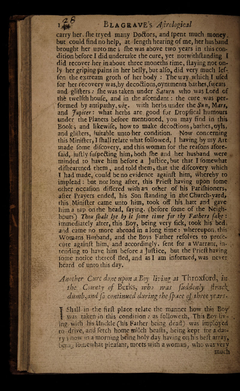 ma. . .-r t*f' ' Bl a grave’s Ajhologicd carry her. fhe tryed many Doftors, andfpent much money, but could find no help, at length hearing of me, her husband brought her unto me ; die was above two years in this con¬ dition before I did undertake the cure, yet notwithftarjding I did recover her inabout three moneths rime, flaying not on¬ ly her griping pains in her belly, but alfo, did very much lef- fen theextream groth of her body : The way which l ufed for her recovery was,by decodions,oyntments bathes,fweats and gliders .• fhe was taken under Saturn who was Lord of the twelfth houfe, and in the afeendant: the cure was per¬ formed by antipathy, vi^. with herbs under the $it n, Mara, and Jupiter: what herbs are good for Dropfical humours under the Planets before mentioned, you may find in this Book* and likewife, howto make decoftions,bathes,oyls, and gliders, fuitable unto her condition. Now concerning this Minider, I fhall relate what followed, I having by my Art made fome difeovery, and this woman for the reafons afore- faid, judly fitfpefting^ him, both fhe and her husband were minded to have him before a }udice,but that I fotnewhat difheartned them, and told them, that the difeovery which I had made, could be no evidence againd him, whereby to implead: but not long after, this Pried having upon fome other occafion differed with an other of his Parifhioners, after Prayers ended, his Son danding in the Church-yard, this Minider came unto him, took off his hart and gave him a tap on the head, faying, (before fome of the Neigh¬ bours]) Thou fhalt lye by it fome time for thy Fathers fa\e : immediately after, this Boy, being very Pick, took his bed, and came no more abroad in along time: whereupon,this Womans Husband, and the Boys Father refolves to proie- cute againd him, and accordingly, fent for a Warrant, in¬ tending to have him before a Judice, but the Pried having iome notice thereof tied, and as I am informed, was never heard of unto this day. ' 1 Another Cure done upon a Boy living at Throxford, in the Count)' of Berks, who was fitdden’y flrucf ditmbyandJo continued during the Jpace of three years. | Shill in the firft place relate the manner how this Boy7 I was taken in this condition .* as followed), This Boy liv¬ ing with his Uncklc (his Father being dead) was imployed to drive, and fetch home milch beads, being kept for a dai¬ ry ; now in a morning being holy day having on his bell array, bau0 fotnewhat pieafanr, meets with a woman, who was very much .1