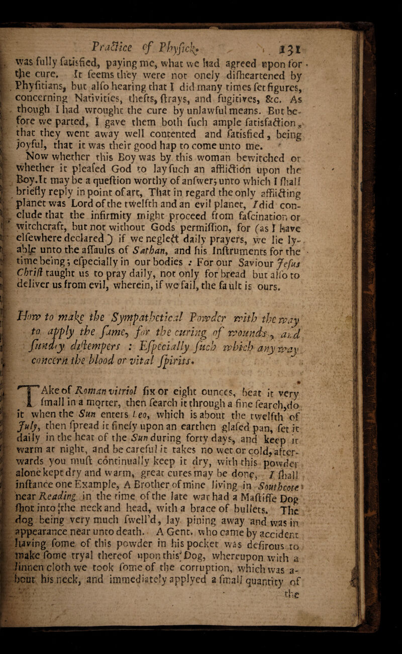 1. k'f I I t • Pra&ice tf Phyfick* , lyl was fully fatisfied, paying me, what we had agreed upon for t}ie cure. It feems they were not onely dilheartened by Phyfitians, but alfohearing that I did many times fet figures, concerning Nativities, thefts, (frays, and fugitives, See. As though I had wrought the cure by unlawful means. But be¬ fore we parted, I gave them both fucli ample fatisfadion, that they went away well contented and fatisfied, being joyful, that it was their good hap to come unto me. Now whether this Boy was by this woman bewitched or whether it pleafed God to layfuch an affliction upon the Boy.It may be a queftion worthy of anfwer; unto which I (half briefly reply in point of art. That in regard the only afflicting planet was Lord of the twelfth and an evil planet, /did con¬ clude that the infirmity might proceed from fafeination or witchcraft, but not without Gods permiffion, for (as! have elfewhere declared } if wenegled daily prayers, we lie ly- able unto the aflaults of Sathatt, and his Inftruments for the time being 5 efpecially in our bodies .• For our Saviour Jefus Cbxtfi taught us to pray daily, not only for bread but alfo to deliver us from evil, wherein, if we fail, the fault is ours. How to make the Sympathetica! Powder with the way to apply the fame, for the curing of wounds , add fund I y dijiempers : Efpecially fuel) which any wav concern the blood or vital Jpirits. TAke of Roman vitriol fix or eight ounces, beat it very fmall in a morter, then fearch it through a fine fearch,do it when the Sun enters Leo, which is about the twelfth of July, then fpread it finely upon an earthen glafed pan, fet it daily in the heat of the Sun during forty days, and keep it warm at night, and be careful it takes no vvet or co!d,after- xvards you mull continually keep it dry, with this powder alone kept dry and warm, great cures may be done, / (hall inflance one Example, A Brother of mine Jiving in Southern near Reading in the time of the late war had a Maftifle Dog fhotintofthe neck and head, with a brace of bullets. The dog being very much fwell’d, lay pining away and was in appearance near unto death. A Gent, who came by accident having fome of this powder in his pocket was defirous to make fome tryal thereof upon this*Dog, whereupon with a /innen cloth we took fome of the corruption, which was a- bcut his neck, and immediately applyed a fmall quantity of ■■ the
