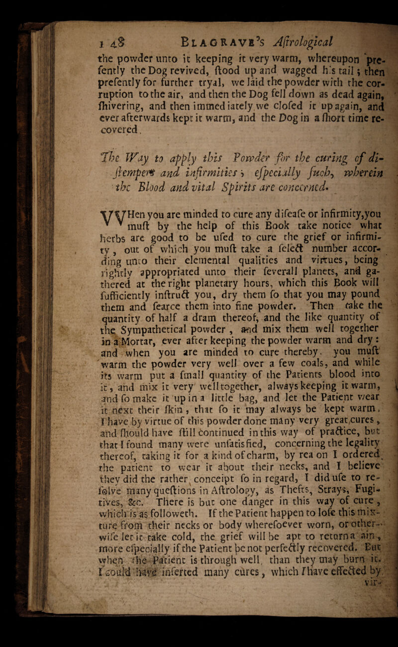 14$ Blag rave’s Astrological the powder unto it keeping it very warm, whereupon pre- fently the Dog revived, flood up and wagged h's tail; then prefentlyfor further tryal, we laid the powder with the cor¬ ruption to the air, and then the Dog fell down as dead again, fhivering, and then imtned iately we clofed it up again, and ever afterwards kept it warm, and the Dog in a fliort time re¬ covered. 'I H floe Way to apply this Powder for the curing cf di~ .jhtripe?# and infirmities '■> efpccially juch, wherein ■the Blood and vital Spirits are concerned• ‘ 0 I* V 1 y -..Jj TTVTUen you are minded to cure any difeafe or infirmity,you * ’ muft by the help of this Book take notice what herbs are good to be ufed to cure the grief or infirmi¬ ty , out of which you mud take a feleft number accor¬ ding unco their elemental qualities and virtues, being rightly appropriated unto their feverall planets, and ga¬ thered at the right planetary hours, which this Book will fufficiently indruft you, dry them fo that you may pound them and fearce them into fine powder. Then take the quantity of half a dram thereof, and the like quantity of the Sympathetical powder , and mix them well together in a Mortar, ever after keeping the powder warm and dry: and when you are minded to cure thereby, you mud warm the powder very well over a few coals, and while its warm put a fmall quantity of the Patients blood into j it, and mix it very welltogether, always keeping it warm, ^ and fo make it up in a little bag, and let the Patient viear it next their /kin, that fo it may always be kept warm, j I have by virtue of this powder done many very great,cures, j and fhould have dill continued in this way of praftice, but I that I found many were unfatisfied, concerning the legality . thereof, taking it for a kind of charm, by rea on I ordered | the patient to wear it about their necks, and I believe they did the rather conceipt fo in regard, I didufe to re- , f©Ive many quedions in Adrology, as Thefts, Strays, Fugi¬ tives, See. There is but one danger in this way of cure, which is as folioweth. If the Patient happen to lofe this mix- i ture from their necks or body wherefoever worn, or other-, i wife let it take cold, the grief will be apt to returna ain, -’j more efpeqially if the Patient be not perfectly recovered. But when the Patient is through well, than they may burn it. E soul'd have inferted many cures, which f have effected hy.'. j
