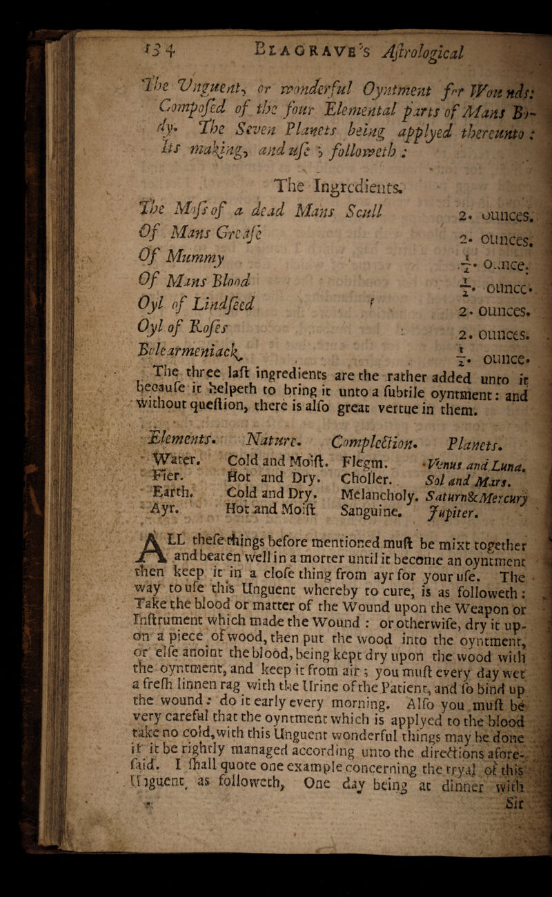 *S4 Eiagkave's Ajlrological * ' ^ she Vaguent^ or wonderful Oyntment f-r Wounds: Corny fed of the four Elemental parts of Mans Bo- (f' T-bz Seven Planets being applyed thereunto: its niakjngy and uje > folio weth : The Ingredients. the Mojsof a dead Mans Scull 2. ounces. Of Mans Grenfe 2. ounces. Of Mummy .4* ounce. Of Mans Blood ■** . ounce* Oyl of Lindfeed < 2 - ounces. Oyl of Rofes , v 2. ounces. Bolt ar merit acf 7. ounce* Tiie three laft ingredients are the rather added unto it beoaufe ,t helpeth to bring it unto a fubtile oyntment: and without queftion, there is alfo great vertue in them. f• Elements. ‘ f Water. hier. Earth. Ayr. Nature. Completion. Planets. Cold and Moift. FJegm. • Vonus and Luna. Hot and Dry. Cholier.. Sol and Mars. Cold and Dry, Melancholy. SaturnScMercury Hot .and Moift Sanguine. fupiter. ; \ - LL thefe things before mentioned muft be mixt together — _* ^nd beaten well i n a morter until it become an oyntment then keep it in a clofe thing from ayrfor your ufe. The way to ufe this Unguent whereby to cure, is as followeth: Take the blood or matter of the Wound upon the Weapon or Ihftrutnenc which made the Wound : or otherwife, dry it up¬ on a piece of wood, then put the wood into the oyntment, or elfe anoint the blood, being kept dry upon the wood with the oyntment, and keep it from air; you muft every day wet a frelh tinnen rag .with the Urine of the Patient, and fo bind up the wound.* do it early every morning. Alfo you muft be very Co.retaI that the oyntment which is applyed to the blood tfiite no cold,with this Unguent wonderful things may he done it it be rightly managed according unto the directions afore- faid. I ftiall quote one example concerning the tryal of this li ignent( as followeth, One day being at dinner with *>