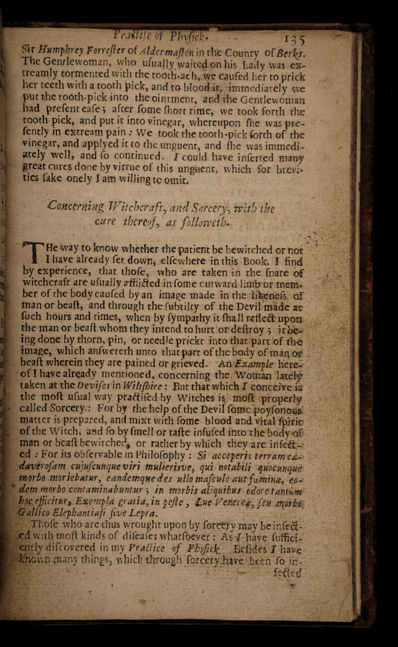 ramje of Tlnfich 135 | Sir Humphrey Forrefter of Alder maft on in the County of Berh. | The Gentlewoman, who ufuajly waited on his Lady was cx- j treamly tormented with the tooth-aeh, we caufed her to prick h her teeth with a tootli pick, and to blood it, immediately we * put the tooth-pick into the ointment, and the Gentlewoman Hi had prefent eafe *, after fome fliort time, we took forth the : tooth pick, and put it into vinegar, whereupon fhe was pre- f fently in extream pain : We took the tooth-pick forth of the , vinegar, and applyed it to the unguenr, and fhe was immedi- |k ately well, and fo continued. / could have inferred many k great cures done by virtue of this unguent, which for brevi- ij, ties fake onely I am willing tc omit. Concerning Witchcraft, and Sorcery, frith the cure thereof, as follomth. ’ l' vvay to know whether the patient be bewitched or not ;; I I have already fet down, elfewhere in this Book. I find by experience, that thofe, who are taken in the fnare of [witchcraft are ufualiy siflided in fome outward limb or mem¬ ber of the body caufed by an image made in the likenefs csf ; man or beafl, and through the fubtilty of the Devil made at fuch hours and times, when by fympathy it fhall reflesft upon the man or beafl whom they intend to hurt or deflroy j it be¬ ing done by thorn, pin, or needle prickt into that part of fhe image, which anfwererh unto that part of the body of map or bead: wherein they are pained or grieved. An Example here- / of I have already mentioned, concerning the Woman lately taken at the Devifes in Wilt fine: But that which I conceive is 11 the rnofl ufual way praftifed by Witches is mod properly I r called Sorcery-: For by the help of the Devil fome poy fonous I matter is prepared, and mixt with fome blood and vital fpirit L of the Witch, and fo by fmell or tafle infuled into the bodyaf 1 man or beafl bewitched, or rather by which they are infect- I ed .• For its obfervable in Fhilofophy : Si acceperis terramed- f daver of am cujufcunque viri mulierisve, qui mtabili qmcmaus jp morbo moriebatur, eandemque des ullomafculo autfitmina, eo- I dem morbo contaminabuntur ; in morbis aliquibus odoretant&m I hoc efficiMt Exempfd gratia, in lefts, tue Feme*, feu morbo I -Gallico Elephant iaji five Lepra. K • Thofe who are thus wrought upon by forctry may be in feci - I ed with mofi kinds of difeafes whatfoeyer: As I have fuffici-