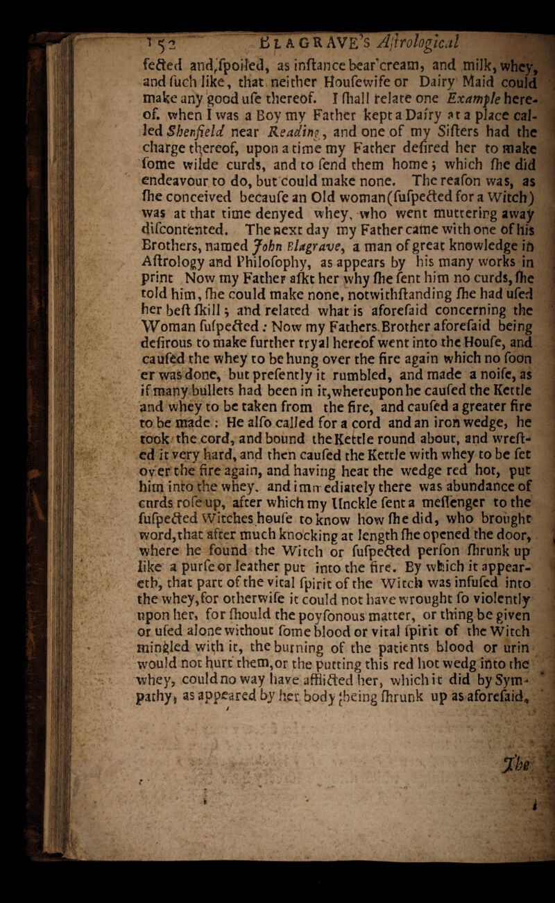 fefted and,fpoi!ed, as inftancebear'cream, and milk, whey, : and fuch like, that neither Houfe wife or Dairy Maid could make any good ufe thereof. I fliall relate one Example here¬ of. when I was a Boy my Father kept a Dairy at a place cal¬ led Sheffield near Reading, and one of my Sifters had the charge thereof, upon a time my Father defired her to make fome wilde curds, and to fend them home} which fhe did endeavour to do, but could make none. The reafon was, as fhe conceived becaufe an Old woman(fufpefted for a Witch) was at that time denyed whey, who went muttering away difcontented. Thenextday my Father came with one of his Brothers, named John Blagrave, a man of great knowledge in Aftrology and Philofophy, as appears by his many works in print Now my Father alkt her why fhe lent him no curds, fhe told him, fhe could make none, notwithftanding fhe had ufed her beft fkill} and related what is aforefaid concerning the Woman fufpefted: Now my Fathers.Brother aforefaid being defirous to make further tryal hereof went into the Houfe, and caufed the whey to be hung over the fire again which no foon er was done, butprefently it rumbled, and made anoifc, as if many bullets had been in it, whereupon he caufed the Kettle and whey to be taken from the fire, and caufed a greater fire to be made ; He alfo called for a cord and an iron wedge, he took the cord, and bound the Kettle round about, and wreft- ed it very hard, and then caufed the Kettle with whey to be fet over the fire again, and having heat the wedge red hot, put him into the whey, and imn ediately there was abundance of curds rofe up, after which my llnckle fent a meflenger to the fufpefted Witches houfe to know how fhe did, who brought word,that afcer much knocking at length fhe opened the door, j where he found the Witch or fufpe&ed perfon fhrunk up like a purfeor leather put into the fire. By which it appear- • etb, that part of the vital fpirit of the Witch was infufed into the whey,for otherwife it could not have wrought fo violently upon her, for fhould the poyfonous matter, or thing be given or ufed alone without fome blood or vital fpirit of the Witch mingled with it, the burning of the patients blood or urin would not hurt them,or the putting this red hot wedg into the whey, could no way have afflicted her, which it did by Sym¬ pathy, as appeared by her body jbeing fhrunk up as aforefaid. ,