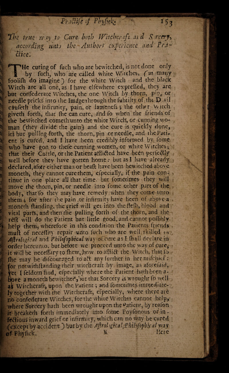 I fhe true, may to Cure both Witchcraft aid Sn'ccrjy according unto the Authors' experience and Prd- THe curing of fuch who are bewitched, is not done only by fuch, who are called white Witches, f as many foolifh do imagine j for the white Witch and the black Witch are all one, as I have elfewhere exprefted, they are ,but confederate Witches, the one Witch by thorn, p,b, or ^ needle pricks into the Imdgethrough. thefubtiity of the D'.vil citifeth the infirmity, pain, or iam'enefs y the other Witch giveth forth, that fhe can cure, and fo when the friends of the bewitched cometh unto the white Witch, or cunning wo¬ man ([they divide the gain} and the cure is quickly done, its but pulling forth, the thorn, pin ornecdle, and the Path ent is cured, and I have been credibly informed by. fome who 'have gon to thefe cunning women, or white Witches; that their Cattle, or the Patient affiifted have been perfectly , well before they have gotten home: but as I have already declared,after either man or bead have been bewitched above moneth, they cannot cure them, efpecially, if the pain con-, tinue in one place all that time, but fometimes they will move the thorn, pin, or needle into fome other part of the ' body, thatfo they may have remedy when they come unto them ; for after the pain or infirmity have been of above a moneth ftanding, the grief will get into the fiefh, blood and vital parts, and then the pulling forth of the thorn, and the reft will do the Patient but little good, and cannot poftibJy help them, wherefore in this condition the Patients friends muft of neceftiry repair unto fuch who are well 'killed m Aflr do gi cal and Philofofbical way of “cure as I (hall declare in order hereunto, but before we proceed unro the way of cure,- ■ it will be necelhiry to fhew,how to afflict the Witch, that fo fhe may be difeouraged to aft any further in her mifchtcf: for notvvithftanding their witchcraft by image, as aforefaid, dec Ifddomfind, efpecially where the Patient hath been a- tove a moneth bewitched,but that Sorcery is wrought fo well Wirchcrafr, upon the Patient; and fometimes immediate¬ ly together with the Witchcraft, efpecially, where there are ho confederate Witches, for the white Witches cannot help, where Sorcery hath been wrought upon the patient, by reafon it breaketh forth immediately into fome Poyfonous ofiin- feftious inward grief or infirmity, which can no way be cured (except by accident ) but by the Agrol Pkihfiphkaly/ay, of Phyftck, K Mere