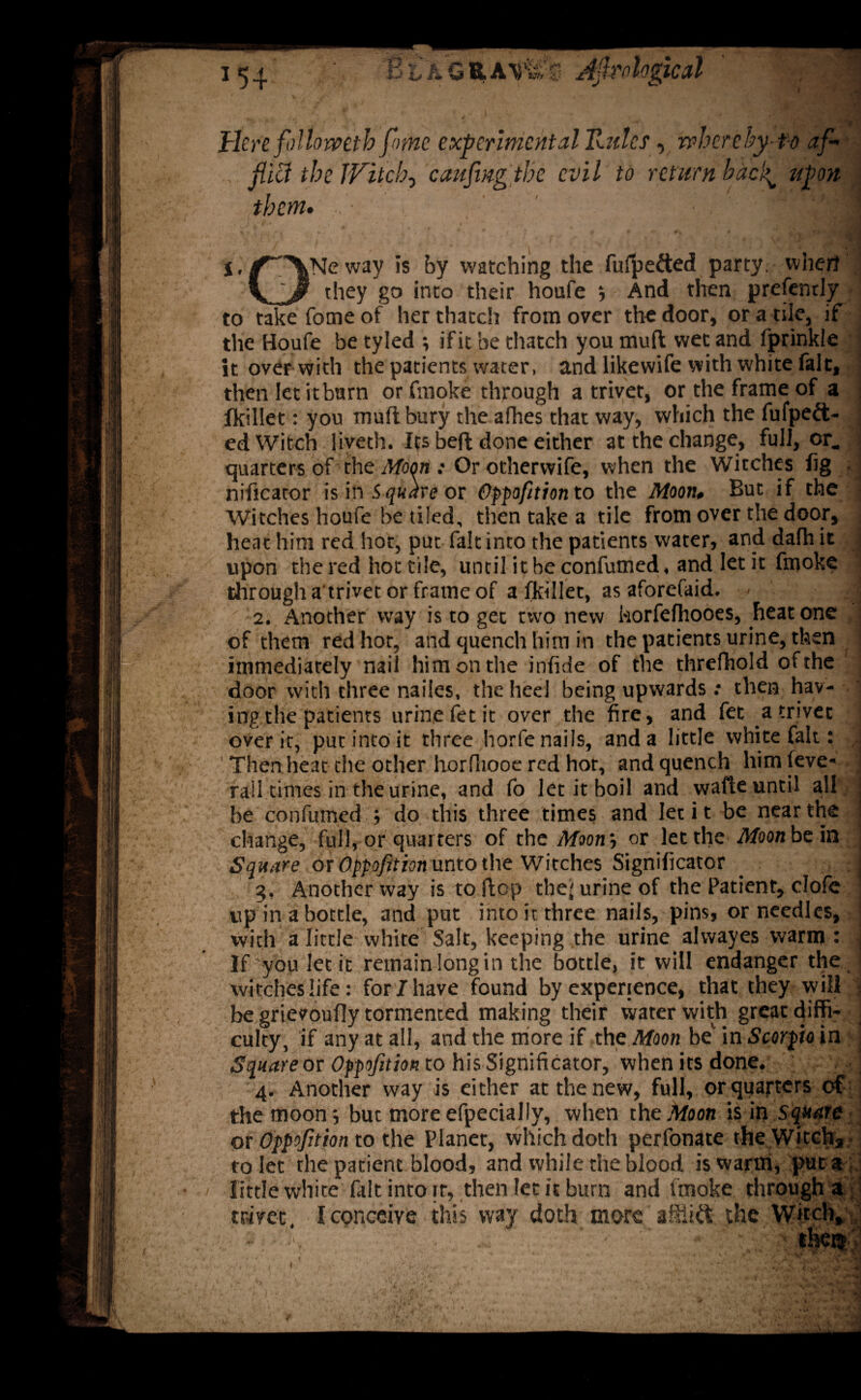 j.^XNeway is by watching the fulpe&ed party, when V / they go into their houfe ; And then prefendy to take fome of her thatch from over the door, or a tile, if the Houfe be tyled ; if it be thatch you muff wet and fprinkle it over with the patients water, and likewife with white fait, then let itburn or fnioke through a trivet, or the frame of a fkillet: you muftbury the afhes that way, which the fufpeft- ed Witch liveth. Ips beft done either at the change, full, or. quarters of the Moon : Or other wife, when the Witches fig nificator is in Square or Oppofition to the Moon• But if the Witches houfe be tiled, then take a tile from over the door, heat him red hot, put fait into the patients water, and dafh it upon the red hot tile, until it be confumed, and let it fmoke through a'trivet or frame of a fkillet, as aforefaid. - \ 2. Another way is to get two new horfefhooes, heat one of them red hot, and quench him in the patients urine, then immediately nail him on the infide of the threfhold of the door with three nailes, the heel being upwards ; then hav¬ ing the patients urine fet it over the fire, and fet a trivet over it, pur into it three horfe nails, and a little white fait: ' Then heat the other horfliooe red hot, and quench himfeve- rail times in the urine, and fo let it boil and wafie until all j be confumed; do this three times and let it be near the : change, full, or quarters of the Moon', or let the Moon be in Square or Oppofition unto the Witches Significator _ j 3. Another way is to flop the' urine of the Patient, dofe up in a bottle, and put into it three nails, pins, or needles, with a little white Salt, keeping the urine alvvayes warm : j If you let it remain long in the bottle, it will endanger the witches life: for 7 have found by experience, that they will be grievoufly tormented making their water with great diffi- i culty, if any at all, and the more if the Moon be in Scorpio in Square or Oppofition to his Significator, when its done. j 4. Another way is either at the new, full, or quarters of the moon; but more efpecially, when the Moon is in square or Oppofition to the Planet, which doth perfonate the Witch, to let the patient blood, and while the blood is warm, put aj little white fait into [r, then let it burn and fmoke through a trivet I conceive this way doth more afitiCt the Witch,