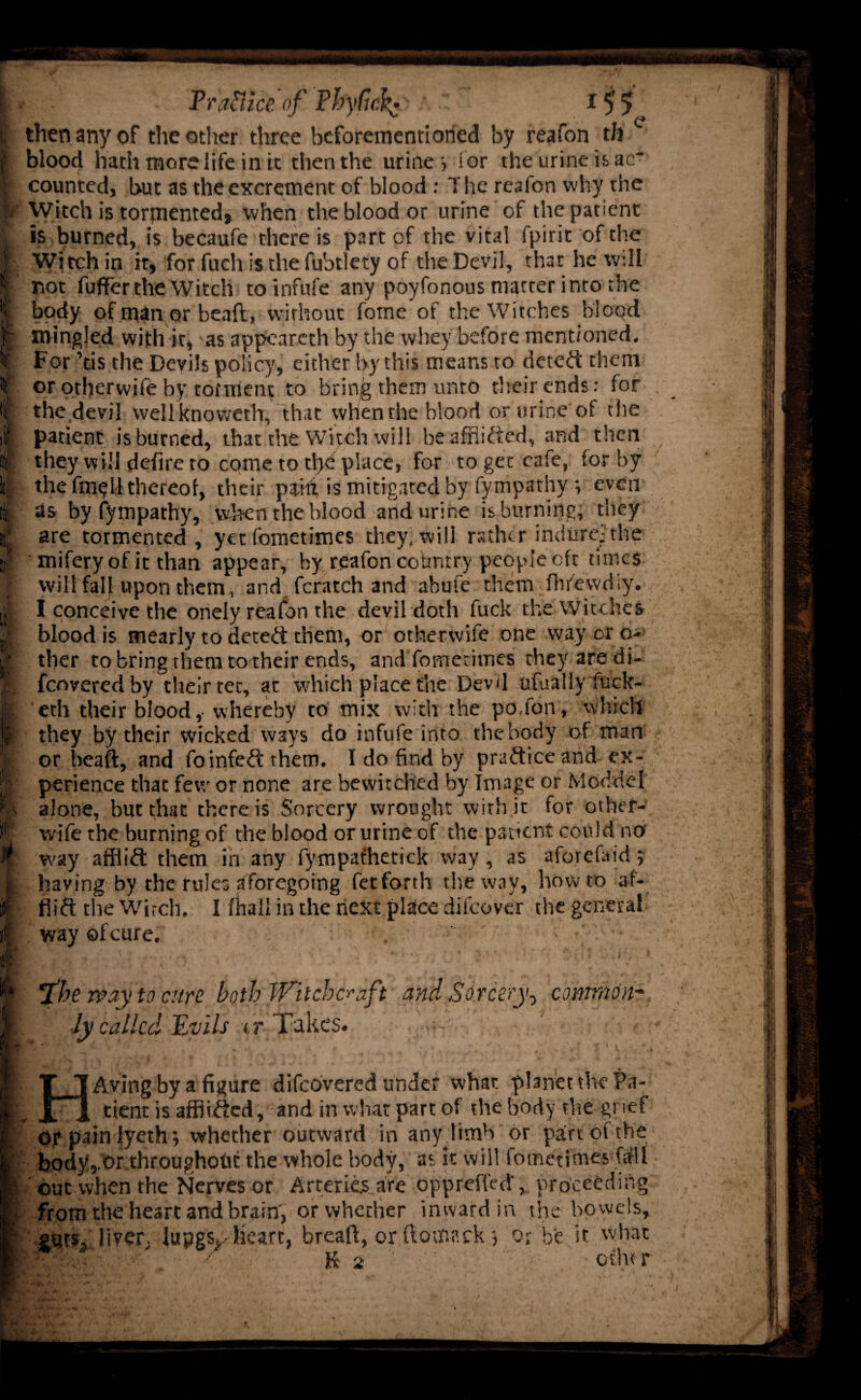 I then any of the other three beforementioried by reafon t/i c I blood hath more life in'it then the urine -, f or the urine is ac¬ counted, but as the excrement of blood: The reafon why the p Witch is tormented, when the blood or urine of the patient ^ is burned, is becaufe there is part of the vital fpirit of the | Witch in it, for fuch is the fubtlety of the Devil, that he will | not fuffer the Witch toinfufe any poyfonous matter into the I body of man or beaft, without fotne of the Witches blood if mingled with it, as appearcth by the whey before mentioned. For ’tis the Devils policy, either by this means to deted them or othervvife by toiment to brin^ them unto their ends: for f the devil well knoweth, that when the blood or urine of the if patient is burned, that the Witch will be afflicted, and then i§ they will defire to come to tl>e place, for to get cafe, for by i| the fm^U thereof, their paid is mitigated by fympathy ; even lk 3s by fympathy, when the blood and urine is burning, they r are tormented, yet fometimes they, will rather indurey' the ijt miferyof it than appear, by reafon country people oft times ] will fall upon them , and fcratch and abufe them fhfewdiy. A I conceive the onely reafon the devil doth fuck the Witches i' blood is mearly to deted: them, or otherwife one way or o* d ther to bring them to their ends, and fometimes they are di- M fcovered by their tec, at which place the Devil ofualiy fuck- | eth their blood, whereby to mix with the po.fon, which I they by their wicked ways do infufe into the body of man p or beaft, and foinfeft them. I do find by practice and ex- [ perience that few or none are bewitched by Image or Mod del M alone, but that there is Sorcery wrought with it for other- r wife the burning of the blood or urine of the patient could no W way afflift them in any fympathetick way, as aforefaid; i having by the rules aforegoing fetforth the way, howto af- w fiift the Witch. I fhall in the next place difeover the general f way ofeure. I f *1he way to cure both Witchcraft and Sorcery-, common- i. ly called Evils it Takes* -rw-’ ■ >■ T 1 Avingby a figure difeovered under what planet the Pa- 1 Jrl tient is affiifted, and in what part of the body the grief I eg pain lyethwhether outward in anyjimb or part of the body,.Or throughout the whole body, as it will lometimes frfll I1 out when the Nerves or Arteries are oppreffed, proceeding I : from the heart and brain', or whether inward in the bowels, | puts, liver, lupgs^ heart, breaft, or ftom.ack *, o;- be it what Hi* cthtr
