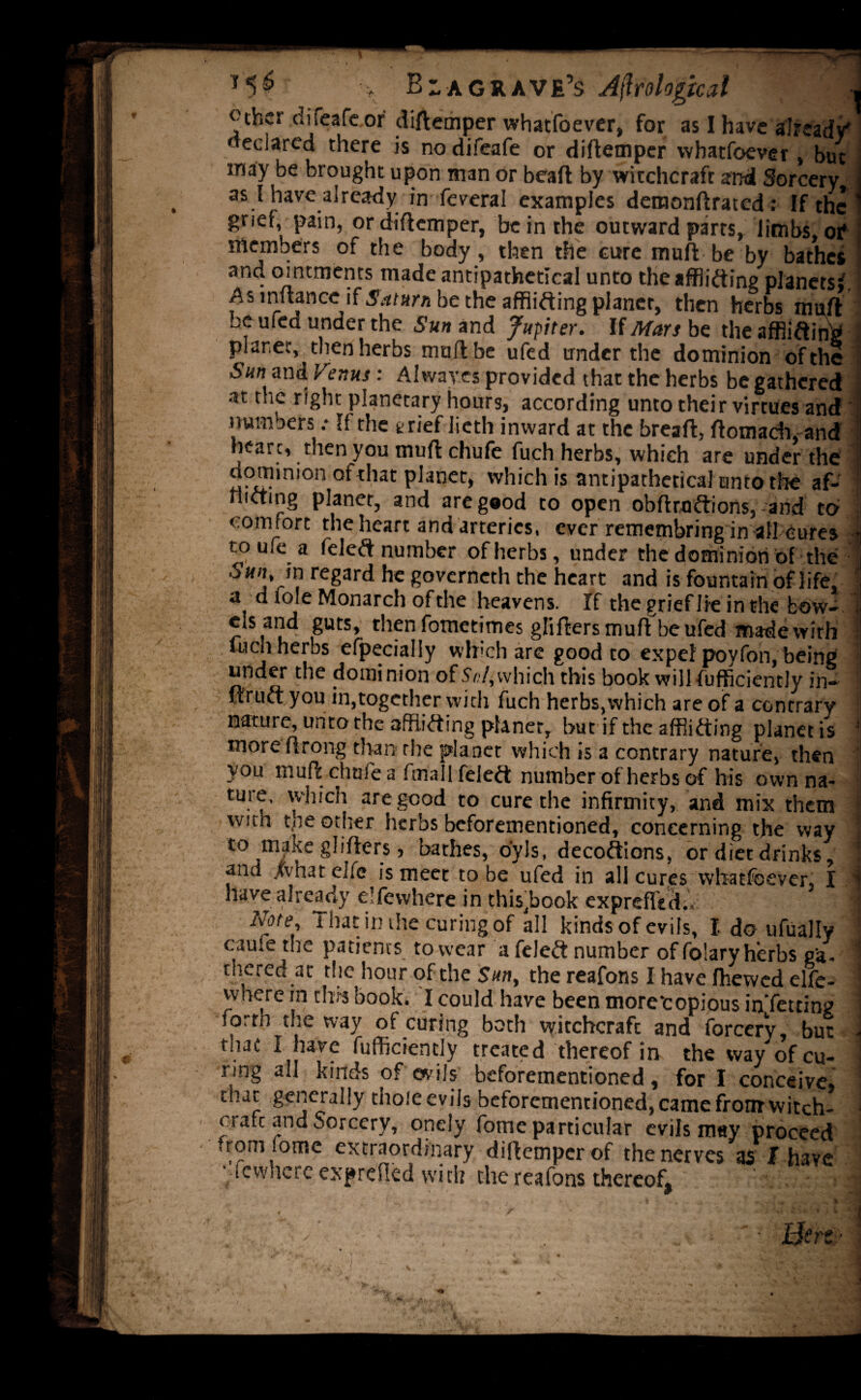 *5^ \ B- a grave’s Ajlrological otfecr diieafcor diftemper whatfoever, for as I have already' declared there is nodifeafe or diftemper whatfoever, but may be brought upon man or bead by witchcraft and Sorcery as I have already in feveral examples demonftrated: If the grief, pain, or diftemper, be in the outward parts, limbs, or* members of the body, then the cure muft be by bathes and ointments made antipathetical unto the afflicting planets*. As inftance if5^far« be the afflicting planer, then herbs muft be ufed under the Sun and Jupter. If Mars be the afflicting planet, then herbs muft be ufed under the dominion of the San and Venus : Alwayes provided that the herbs be gathered •st the right planetary hours, according unto their virtues and' numbers „• If the t rief licth inward at the breaft, ftomach, and heart, then you muft chufe fuch herbs, which are under the dominion ot that planer, which is antipatheticahinto the af¬ flicting planer, and are good to open obfttoCtions, and to comfort the heart and arteries, ever remembring in all cures toufe a feleCt number of herbs, under the dominion of the Sun, m regard he governeth the heart and is fountain of life, a d lole Monarch of the heavens. If thegriefJieinthe bow¬ els and guts, then fometimes glifters muft be ufed made with fuen herbs efpecially which are good to expel poyfon, being under the dominion of Sul, which this book will fufficiently in- ftruCt you in,together with fuch herbs,which are of a contrary nature, unto the afflicting planet, but if the afflicting planet is more ftrong than the planet which is a contrary nature, then you muft chufe a final 1 feleCt number of herbs of his own na¬ ture, which are good to cure the infirmity, and mix them with t,he other herbs beforementioned, concerning the way to make glifters, bathes, oyls, decoCtions, or diet drinks, and Xvhat eife is meet to be ufed in all cures whatfoever, I. liave already elfewhere in this^book exprefled., j Note, That: in the curing of all kinds of evils, I do ufually came the patients to wear a feleCt number of folary herbs ga¬ thered at the hour of the Sun, the reafons I have fhewed elfe- vvhere in this book. I could have been more'eopious inTetting forth the way of curing both witchcraft and forcerv, but that I have fufficiently treated thereof in the way of cu¬ ring all kinds of evils beforementioned, for I conceive, that generally thole evils beforementioned, came front witch¬ craft and Sorcery, onely fome particular evils may proceed rom lome extraordinary diftemper of the nerves as J have ■’iewherc exprdkd with the reafons thereof. • .• j .'-s; * T . / - Hert