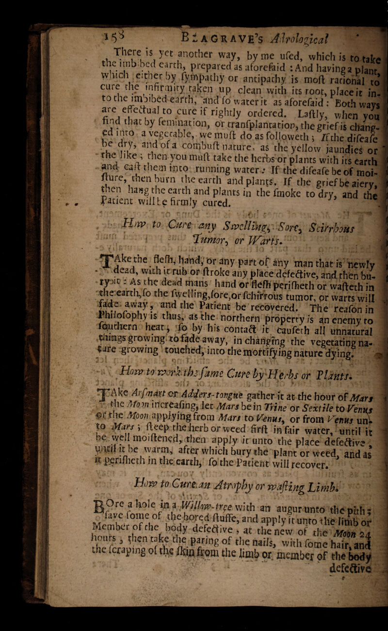+■ m BIagrave’s Aholo _ There is yet another way, by me ufed, which is to take the imbibed earth, prepared as aforefaid : And having a plant which either by iympathy or antipathy is mo ft rational to cuie the infirmity taken up clean with its root, place it in- t° the imoibed earth, and fo water it as aforefaid : Both wavs are efiedua to cure if rightly ordered. ,LaftIy, when you find that by reinitiation, or tranfplantation, the grief is chang¬ ed into a vegetable, we muff do as follovveth 5 It,the difeafe be dry, and of a corr,buft nature, as the yellow jaundies or the , ike ; then you mult take the herbs or plants with its earth and cad them into running water .- If the difeafe be of moi- fture, tnen burn the earth and plants. If the grief be aiery, tnen hang the earth and plants in the fmoke to dry, and thi Patient will te firmly cured. - ^ f ’ 1 v * • §• • . *... r ff ’ ' f ' * Hw to Cure, any Swelling. Sort, Scirrhous lumor, or Warts. L) V i i f» ' ■ >r , ; } ?; - > « j | ■’ - '-t , *, -• • t ?, «'<* T 'Ake the flefb, hand, or any part of any man that is newly dead, with it rub or ftroke any place defective, and then bu- ty >it: As the dead mans hand or flefh perifheth or wafteth in the earth,fo the i welling,lore,or fcluVrous tumor, or warts will fade away, and the Patient be recovered. The reafon in fniiolophy is thus, as the northern property is an enemy to quthern heat , fo by his contact it caufeth all unnatural growing to fade away, in changing rhe vegetating na* tare growing touched, into the mortifying nature dying! 4 m ^ l» $ A ; ? n ? » 4 . 1 »■ 1 i * £ ' A 1 V ' \ i l f e f.• s- ’ f • “ A Ho xv to rvorz the fame Cure by Herbs or Plants. ■ * .-iiiiS Dr 1/ lO y *v :\i /.< * t '• ■/:' X^ke Arfman or Adders-tongue gather it at the hour of Mars t k Mom increafing, let Mars be in Trine or Sextile to Venus Ci r ,e ^lQon applying from Mars to Venus, or from Venus unv to Mars ; fteep the herb or weed firft in fair water, until it be vve, moiftened, then apply it unto the place defective .■ until it be warm, after which bury the plant or weed, and as Perifheth in the.earth, fo the Patient will recover. r 1 t \ * . + <**• i 0 * t iir W' v« *V * a ^ c '■ , *  . i- -r ‘ , * \ +■ * J , m . •l ^ / < J L 5 m , • i 1 ' * 4 .•* ’ , j J ' ,1 ' ■ *, How to Cure an Atrophy or wafting Limb. B?rc «!loSe « a Willow-tree with an augur unto the pith; fave lome of the bored fluflfe, and apply ,t unto the limb nr Member of the body defedive ! at .h^w 7d mnZ hours a then take the paring of the nails, with Come hair?and the ferapmg of the (km from the limb or member of the body defeftive