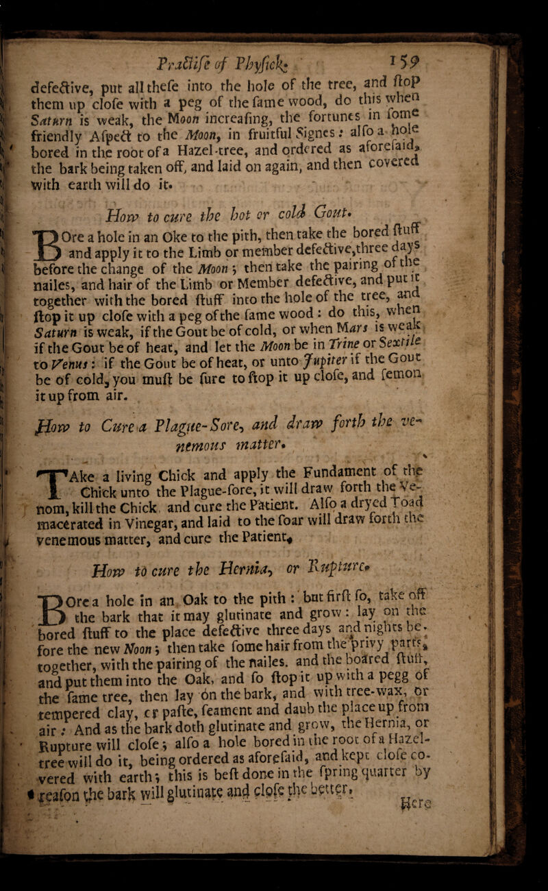 ve- defective, put all thele into the hole of the tree, and ft°P them up clofe with a peg of the fame wood, do this when Saturn is weak, the Moon increafing, the fortunes in lorn friendly Afpeft to the Moon, in fruitful 5ignes: alfoa hole bored in the root of a Hazel-tree, and ordered as aforeiam, the bark being taken off, and laid on again, and then covered with earth will do it. How to cun the hot or cold Gout• BOre a hole in an Oke to the pith, then take the bored fluff and apply it to the Limb or member defective,three day before the change of the Moon 5 then take the pairing 011 k miles, and hair of the Limb or Member defective, and put 1 together with the bored fluff into the hole of the tree, an flop it up clofe with a peg ofthe fame wood : do this, wne Saturn is vveak, if the Gout be of cold, or when Mars is wca r if theGout be of heat, and let the Moon be in Trine^ or Sexi / s to Venus: if the Gout be of heat, or unto Jupter it the Gout be of cold, you mull be fure to flop it up dote, and femon it up from air. flow to Cure ct Plague-Sore, and draw forth toe ntmous matter. ' * - • * • * . - ■ TAke a living Chick and apply the Fundament of the Chick unto the Plague-fore, it will draw forth the Ve¬ nom, kill the Chick, and cure the Patient. Alfo a dryed road macerated in Vinegar, and laid to the foar will draw forth the venemous matter, and cure the Patient* How to cure the Hernia, or Kupturc* Ore a hole in an Oak to the pith : bntfirflfo, takeoff a j the bark that it may glutinate and grow: lay on the bored Huff to the place defective three days and nights be. fore the new Noon; then take forne hair from d ie privy part?* together, with the pairing of the nailes. and the beared null, and put them into the Oak, and fo flop it up wtthapegg of the fame tree, then lay on the bark, and with tree-wax, or tempered clay, cr palle, feament and daub the place up from air : And as the bark doth glutinate and grow, the Hernia, or Rupture will clofe; alfoa hole bored in me root 0 a . uze tree will do it, being ordered as aforefaid, and kept dole co¬ vered with eartlr, this is bell done in the fpring quarter by • reafon $e bark will glutinate an4 „