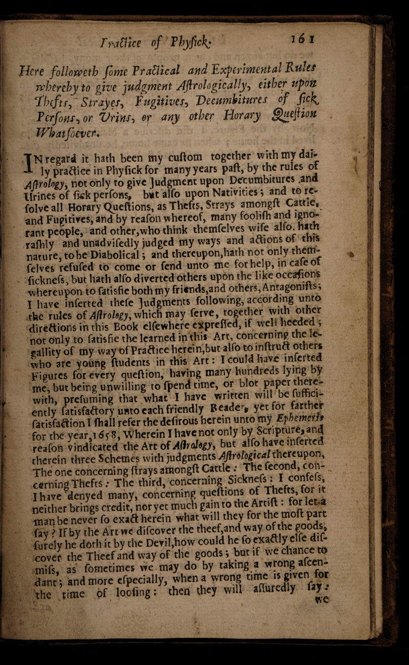 Trafiice o\ 16 l Here followetb fame TraUical and Experimental Tkulet whereby to give judgment ylftrologically, either upon ‘Xhcftff Strayes, Fugitives-) Dccumbitures of ficl^ Tcrfons, or Vnns, or any other Horary guejtiou , Whatfiiever. Nregard it hath been my cuftom together with my dai^ - ly pradice in Phyfickfor many years paft, by the rules of Aftrolozy* not only to give judgment upon Deeumbiturcs .and Urines of fkk perfons, bat alfo upon Nativities; a^d te re* folve all Horary Queftions, as Thefts, Strays amongft Cattle, and Fugitives, and by reafon whereof, many foolifh and igno* rant people, and other,who think themfelves wife alto.hatn rafhly and unadvifedly judged my ways and actions of this nature, tobe Diabolical i and thereupon,hath not only them¬ felves refufed to come or fend unto me for help, m cale o ficknefs, but hath alfo diverted others upon the like occasions ■whereupon to fatisfie both my friends,and others, Antagomi s, I have inferred thefe judgments following, according unto the rules of Aftrohgy, which may ferve, together with other directions in this Book elfewhere exprefled, if well heeded, not only to fatisfie the learned in this Art, concern tng the .e~ gallityof my way ofPradice herein,but alfo to inflrudoth who are young ftudents in this Art: I could have mferted Figures for every queftion, having many hundreds lying by me, but being unwilling to fpend time, or blot PaPer* with, prefuming that what I have wr.tten will be fuffici* cntly fatisfadoryumo each friendly Beaded yet for farther fatisfadion I (hall refer the defirous herein unto my Ephmcrh for the year.r 6p 8, Wherein I have not only by Scripture, and reafon vindicated the Art of A(hal«gy, but alfo have mferted therein three Schemes with judgments Aftrologtcal thereupon. The one concerning drays amongft Cattle : The fecon ^con¬ cerning Thefts: The third, concerning S.cknefs . I confef I have denyed many, concerning queftions of Thefts,for it neither brings credit, noryet much gain to the Artift. for let-a man be never fo exad herein what will they for the moft part fay > If by the Art we difeover the theef,and way of the goods furely he doth it by the Devil,how could h^fo.fa^.C'^’f: cover the Theef and way of the goods i but if be chance to mifs, as fometimes we may do by taking, a wrong afeen- danr, and more efpecially, when a wrong time .s grveri for the time of looting: then they will afturedly lay-